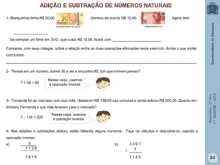 Matemática-5.ºAno
1.ºBIMESTRE/2013
1- Marquinhos tinha R$ 20,00. Ganhou de sua tia R$ 10,00. Agora tem:
portaldoprofessor.mec.gov.br
_________________
Se comprar um filme em DVD, que custa R$ 10,00, ficará com ________________________.
Converse, com seus colegas, sobre a relação entre as duas operações efetuadas neste exercício. Anote o que vocês
concluíram.
______________________________________________________________________________________________
2- Pensei em um número, somei 30 a ele e encontrei 85. Em que número pensei?
? + 30 = 85
Nesse caso, usamos
a operação inversa.
3- Fernanda foi ao mercado com sua mãe. Gastaram R$ 138,00 nas compras e ainda sobrou R$ 205,00. Quanto em
dinheiro Fernanda e sua mãe levaram para o mercado?
? − 138 = 205
Nesse caso, usamos
a operação inversa.
4- Nas adições e subtrações abaixo, estão faltando alguns números. Faça os cálculos e descubra-os, usando a
operação inversa.
a) b)________
− 1.7 2 8
1.8 1 8
?
?
4.3 9 7
+ ______
7.1 6 5
obeabadosertao.com
34
 