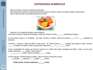 Matemática-5.ºAno
1.ºBIMESTRE/2013
Beth foi à feira e comprou 6 dezenas de laranjas.
Sua prima Lilian comprou 5 dúzias de bananas e Socorro comprou o dobro de maçãs de Beth e Lilian juntas.
Qual o total de frutas compradas pelas três meninas?
Vamos ler, com bastante atenção, esse problema:
a) Se Beth comprou 6 dezenas de laranjas, então ela comprou ao todo _______ unidades de laranjas.
b) Uma dúzia é igual a 12 unidades. Se Lílian comprou 5 dúzias, então ela comprou: __ x 12 = ____ unidades de
bananas.
c) Socorro comprou o dobro de Beth e Lílian juntas. Se Beth comprou _____ unidades de laranjas e Lílian comprou
______ unidades de maçãs, então as duas juntas compraram ____ + ___ = _____ frutas.
d) Se a quantidade de maçãs que Socorro comprou foi o dobro das frutas compradas por Beth e Lílian e se as duas
juntas compraram _____ frutas, o dobro delas é
___ x ___ = ___. Então, Socorro comprou ______ maçãs.
e) Para calcular o total de frutas que Beth, Lílian e Socorro compraram, temos:
___laranjas + ___bananas + ____maçãs = _____frutas.
Então, juntas, as três compraram _______ frutas.
docedobrasil.com
35
 