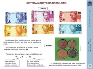 Matemática-5.ºAno
1.ºBIMESTRE/2013
O cálculo com dinheiro fica mais fácil quando
agrupamos cédulas e moedas do mesmo valor.
Você já sabe que, para comprar ou vender alguma
coisa, usa-se o dinheiro que pode ser de papel ou de
metal.
Você também já sabe que, no Brasil, a nossa
moeda é o real, cujo símbolo é R$.
As quantias são escritas em representação decimal:
R$ 2 , 50
A parte inteira
corresponde ao
número em reais.
A parte decimal
corresponde ao
número em centavos.
Moedas
Cédulas
obeabadosertao.com
pt-leitores.com
36
 