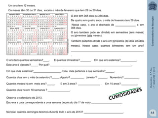 Matemática-5.ºAno
1.ºBIMESTRE/2013
O ano tem 365 dias ou 366 dias.
De quatro em quatro anos, o mês de fevereiro tem 29 dias.
Nesse caso, o ano é chamado de ______________ e tem
366 dias.
O ano também pode ser dividido em semestres (seis meses)
ou trimestres (três meses).
Também podemos dividir o ano em bimestres (de dois em dois
meses). Nesse caso, quantos bimestres tem um ano?
__________________________________________________
.
Um ano tem 12 meses.
Os meses têm 30 ou 31 dias, exceto o mês de fevereiro que tem 28 ou 29 dias.
arteefotomontagens.com
O ano tem quantos semestres?____. E quantos trimestres? _______. Em que ano estamos?___________.
Este ano é bissexto?_____ Por quê? ________________________________________________________.
Em que mês estamos?___________________. Este mês pertence a que semestre?______.
Quantos dias tem o mês de setembro?_____. Agosto? _________. Janeiro ? ______. Novembro? __________.
Quantos meses há em meio ano? _____. E em 3 anos? _______________ . Em 10 anos? ___________.
Quantos dias há em 10 semanas ? _______________.
Observe o calendário de 2013.
Escreva a data correspondente a uma semana depois do dia 1º de maio _____________________.
No total, quantos domingos teremos durante todo o ano de 2013? ___________________________. 44
 