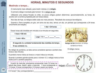 Matemática-5.ºAno
1.ºBIMESTRE/2013
O instrumento mais utilizado, para medir o tempo, é o relógio.
O primeiro relógio inventado pelo homem foi o relógio de sol.
Utilizando uma estaca fincada no chão, os povos antigos podiam determinar, aproximadamente, as horas, de
acordo com a sombra projetada pelo sol nessa estaca.
Nos dias de hoje, os relógios estão cada vez mais precisos. Resultado dos avanços tecnológicos.
Quando a Terra completa um giro, em torno de seu eixo, temos um dia, um período que corresponde a 24 horas
(movimento de rotação).
Relógio de Sol (Gnomon), no campo
de Marte em Roma.
1 dia = 24 horas
Essas horas são divididas em minutos e os minutos em segundos.
1 hora = 60 min
1 min = 60 s
O segundo é a unidade fundamental das medidas de tempo.
O seu símbolo é s.
Logo: 1 h = ___ x _____ = ____
No relógio de ponteiros, ao lado,vamos considerar apenas o ponteiro das
horas e dos minutos.
O ponteiro menor indica as horas e o maior indica os minutos.
Quando o ponteiro grande aponta para o número 12, o relógio marca a hora
exata (com o ponteiro pequeno).
A partir do meio-dia, precisamos acrescentar mais 12 horas na
leitura das horas. Assim, após o meio-dia, 1 hora corresponde a
13 horas, 2 horas corresponde a 14 horas e assim por diante.
testonline.com.br
O relógio marca:
___________________________
.ucsnews.ucs.br
E 4 horas? Seu correspondente é ___________________.
Medindo o tempo...
45
!!!FIQUE LIGADO
 