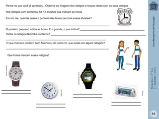 Matemática-5.ºAno
1.ºBIMESTRE/2013
____________________
____________________
____________________
____________________
Pense no que você já aprendeu. Observe as imagens dos relógios e troque ideias com os seus colegas.
Nos relógios com ponteiros, há 12 divisões que indicam as horas.
Em um dia, quantas vezes o ponteiro das horas percorre essas divisões?
_______________________________________________________________________
O ponteiro pequeno indica as horas. E o grande, o que indica? ____________________________________________
Todos os relógios têm três ponteiros? _________________________________________________________________
____________________________________________________________________
O que marca o ponteiro bem fininho ou de outra cor, que existe em alguns relógios?
______________________________________________________________________
Que horas marcam esses relógios?
submarino.com.br
topgim.com
izideal.pt
universobarato.com.br
46
____________________
____________________
____________________
____________________
 