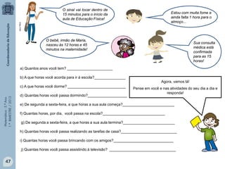 Matemática-5.ºAno
1.ºBIMESTRE/2013
a) Quantos anos você tem? ______________________
b) A que horas você acorda para ir à escola?_______________
c) A que horas você dorme? ____________________________
d) Quantas horas você passa dormindo?___________________
e) De segunda a sexta-feira, a que horas a sua aula começa?_________________________
f) Quantas horas, por dia, você passa na escola?______________________________
g) De segunda a sexta-feira, a que horas a sua aula termina?_________________________
h) Quantas horas você passa realizando as tarefas de casa?___________________________
i) Quantas horas você passa brincando com os amigos?_____________________________
j) Quantas horas você passa assistindo à televisão? ________________________________
Agora, vamos lá!
Pense em você e nas atividades do seu dia a dia e
responda!
Sua consulta
médica está
confirmada
para as 15
horas!
Estou com muita fome e
ainda falta 1 hora para o
almoço...
O sinal vai tocar dentro de
15 minutos para o início da
aula de Educação Física!
O bebê, irmão de Maria,
nasceu às 12 horas e 45
minutos na maternidade!
47
MULTIRIO
 