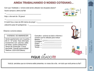 Matemática-5.ºAno
1.ºBIMESTRE/2013
Com que finalidade o número está sendo utilizado nas situações abaixo?
Você é sempre o último da fila!
→ ________________________________________
Hoje, o dia será de 35 graus!
→ ________________________________________
O metrô fica a mais de 200 metros da praça! →_________________________________________
Joãozinho pesa 42 quilogramas. → ________________________________________
Observe o anúncio abaixo.
mundodaluha.blogspot.com
patalu.com.br
VIVENDAS DO AMANHECER
Vendo apartamento com 2 quartos,
85 m², 12º andar. Todo reformado.
Condomínio com piscinas, salão
de festas, quadra poliesportiva.
Tempo de construção: 3 anos.
Aproveite! Grande oportunidade!
Telefone: 3333-3333 (Maria)
Consulte o anúncio ao lado e informe o
número que foi utilizado para indicar:
Medida → ______________________
Contagem → ____________________
Ordem → ______________________
Código → ______________________
Tempo → _______________________
Você já percebeu que os números estão presentes, no nosso dia a dia, em tudo que você pensa ou faz?
leandromd.blogspot.com
48
!!!FIQUE LIGADO
 