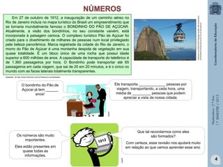 Matemática-5.ºAno
1.ºBIMESTRE/2013
sobreisso.com/2012/10/27/google-doodle-100-aniversario-
do-bondinho-do-pao-de-acucar-no-rio-de-janeiro/
Em 27 de outubro de 1912, a inauguração de um caminho aéreo no
Rio de Janeiro incluía no mapa turístico do Brasil um empreendimento que
se tornaria mundialmente famoso o BONDINHO DO PÃO DE AÇÚCAR.
Atualmente, a visão dos bondinhos, no seu constante vaivém, está
incorporada à paisagem carioca. O complexo turístico Pão de Açúcar foi
criado para o divertimento de milhares de pessoas num local privilegiado
pela beleza panorâmica. Marca registrada da cidade do Rio de Janeiro, o
morro do Pão de Açúcar é uma montanha despida de vegetação em sua
quase totalidade. É um bloco único de uma rocha que possui idade
superior a 600 milhões de anos. A capacidade de transporte do teleférico é
de 1.360 passageiros por hora. O Bondinho pode transportar até 65
passageiros em cada viagem, que sai de 20 em 20 minutos, e é o único no
mundo com as faces laterais totalmente transparentes.
Adaptado de http://www.bondinho.com.br/historia-e-curiosidades/
O bondinho do Pão de
Açúcar já tem ______
anos!
Ele transporta _____________ pessoas por
viagem, transportando, a cada hora, uma
média de _________ pessoas que podem
apreciar a vista de nossa cidade.
4
Os números são muito
importantes.
Eles estão presentes em
quase todas as
informações.
Que tal recordarmos como eles
são formados?
Com certeza, essa revisão nos ajudará muito
em relação ao que vamos aprender esse ano.
clipart
clipart
 