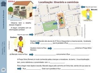 Matemática-5.ºAno
1.ºBIMESTRE/2013
circuitointegrado.folha.blog.uol.com.br
correionago.ning.com
correionago.ning.comdoralice-araujo.blog.uol.com.br
lizianebt.vilabol.uol.com.br
Gustavo e Marcelo são alunos do 5º Ano e frequentam a mesma escola, localizada
à Rua _____________ que é paralela à Rua ________________________.
Gustavo mora na Rua _______________________, próxima à Praça Silvio
Romero.
Observe bem o detalhe
dessas imagens!
A seguir, complete com as
informações corretas!
Gustavo
Marcelo
Já Marcelo mora na Rua _______________________, concorrente à Rua ____________________.
A Praça Sílvio Romero é muito conhecida pelas crianças e moradores do bairro. A sua localização
tem, como referência, a proximidade com o ________________.
Para chegar mais rápido à escola, Marcelo segue pelo caminho em linha reta, saindo de sua casa na
Rua ________________. Esta rua é paralela à Rua _________________________ .
Rua em que mora
Rua em que mora
ESCOLA
55
 
