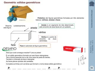 Matemática-5.ºAno
1.ºBIMESTRE/2013
aresta
vértice
face
Aresta é um segmento de reta determinado
pelo encontro de duas faces em um poliedro.
Vértice é o ponto de
encontro de duas
semirretas.
Será que você consegue resolver? Leia as pistas!
É um sólido geométrico formado por seis faces retangulares.
Tem a forma parecida com a de uma caixa de pasta de dentes.
Também é chamado de bloco retangular.
As faces planas opostas são paralelas.
P P P
Observe, cuidadosamente,
esta figura:
Complete as linhas com as letras que formam o nome desse sólido geométrico:
painelcriativo.com.br
AcervoSME
Poliedros são figuras geométricas formadas por três elementos
básicos: vértices, arestas e faces.
Face é cada lado da figura geométrica.
56
ecamapas.com.br
 