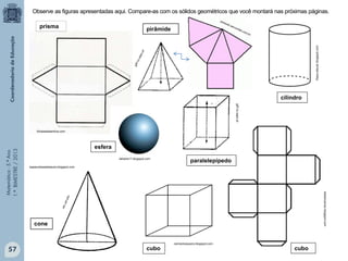 Matemática-5.ºAno
1.ºBIMESTRE/2013
espacodasaladeaula.blogspot.com
carlosmosquera.blogspot.com
klebercanuto.blogspot.com
thays-educar.blogspot.com
Observe as figuras apresentadas aqui. Compare-as com os sólidos geométricos que você montará nas próximas páginas.
prisma
cilindro
cubocubo
cone
paralelepípedo
pirâmide
jpff.no.sapo.pt
esfera
dellarte17.blogspot.com
fichasedesenhos.com
57
 