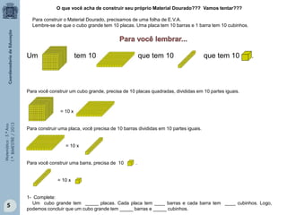 Matemática-5.ºAno
1.ºBIMESTRE/2013
O que você acha de construir seu próprio Material Dourado??? Vamos tentar???
Para construir o Material Dourado, precisamos de uma folha de E.V.A.
Lembre-se de que o cubo grande tem 10 placas. Uma placa tem 10 barras e 1 barra tem 10 cubinhos.
Um tem 10 que tem 10 que tem 10 .
Para você construir um cubo grande, precisa de 10 placas quadradas, divididas em 10 partes iguais.
= 10 x
Para construir uma placa, você precisa de 10 barras divididas em 10 partes iguais.
= 10 x
Para você construir uma barra, precisa de 10 .
= 10 x
1- Complete:
Um cubo grande tem _____ placas. Cada placa tem ____ barras e cada barra tem ____ cubinhos. Logo,
podemos concluir que um cubo grande tem _____ barras e _____ cubinhos.
5
 