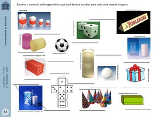 Matemática-5.ºAno
1.ºBIMESTRE/2013
doceriadonazinha.com.br
Office.microsoft.com
gincanadasolidariedade2010.blogspot.com
portaldoprofessor.mec.gov.br
onart.com.br
divertarte-loja.com
teoriasaocodrado.blogspot.com
futfutball.blogspot.com
biacriselulu.blogspot.com
portaldoprofessor.mec.gov.br
futfutball.blogspot.com
tijolosterracota.blogspot.com
portaldoprofessorhmg.mec.gov.br
Escreva o nome do sólido geométrico que você lembra ao olhar para cada uma dessas imagens:
____________
____________
____________
____________
____________
____________
____________
____________
____________
________________________
____________________________________
____________
voltexdesign.com
65
 