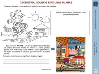Matemática-5.ºAno
1.ºBIMESTRE/2013
Pesquise, no dicionário, o significado da palavra gare:
__________________________________________________
__________________________________________________
__________________________________________________
educaodocampo.blogspot.com
Observe o desenho e pinte as figuras geométricas que você já conhece.
Agora, escreva aqui o nome das formas
geométricas pintadas:
Esta imagem A GARE é um dos quadros mais conhecidos
da pintora brasileira Tarsila do Amaral. A artista plástica
pintou, com criatividade e cor, formas e ideias geométricas,
em 1925, encantando a todos os que conhecem a sua obra
de arte.
portalsaofrancisco.com.br
66
 