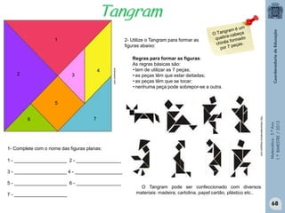 Matemática-5.ºAno
1.ºBIMESTRE/2013
ensinarevt.com
1
2 3
4
5
6 7
1 - ____________________ 2 - _________________
3 - ____________________ 4 - __________________
5 - ____________________ 6 - _________________
7 - ____________________
O Tangram pode ser confeccionado com diversos
materiais: madeira, cartolina, papel cartão, plástico etc..
http://fatosmatematicos.blogspot.com/
Regras para formar as figuras:
As regras básicas são:
• tem de utilizar as 7 peças;
• as peças têm que estar deitadas;
• as peças têm que se tocar;
• nenhuma peça pode sobrepor-se a outra.
2- Utilize o Tangram para formar as
figuras abaixo:
1- Complete com o nome das figuras planas:
68
 