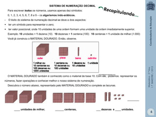 Matemática-5.ºAno
1.ºBIMESTRE/2013
SISTEMA DE NUMERAÇÃO DECIMAL
Para escrever todos os números, usamos apenas dez símbolos:
0, 1, 2, 3, 4, 5, 6, 7, 8 e 9 – os algarismos indo-arábicos.
- O êxito do sistema de numeração decimal se deve a dois aspectos:
 ter um símbolo para representar o zero;
 ter valor posicional, onde 10 unidades de uma ordem formam uma unidade da ordem imediatamente superior.
Exemplo: 10 unidades = 1 dezena (10) 10 dezenas = 1 centena (100) 10 centenas = 1 unidade de milhar (1.000)
Você já construiu o MATERIAL DOURADO. Então, observe.
O MATERIAL DOURADO também é conhecido como o material de base 10. Com ele, podemos representar os
números, fazer operações e conhecer melhor o nosso sistema de numeração.
Descubra o número abaixo, representado pelo MATERIAL DOURADO e complete as lacunas.
________
____ unidades de milhar, ______ centenas, ___ dezenas e ____ unidades.
patriciafabiano.blogspot.com;
6
Recapitulando...
 