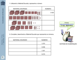 Matemática-5.ºAno
1.ºBIMESTRE/2013
MATERIAL DOURADO NÚMERO
3 423
1- Utilizando o Material Dourado, represente o número:
MATERIAL DOURADO NÚMERO
1.272
3.036
1.331
3.215
2- Complete, desenhando o Material Dourado que representa os números.
SISTEMA DE NUMERAÇÃO
7
Acesse:
www.educopedia.com.br
5.º Ano - Matemática
 