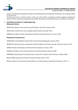 CENTRO DE ENSINO SUPERIOR DO AMAPÁ 
PLANO DE ENSINO - 2º SEMESTRE/2014 
pontos na somatória da pontuação obtida nos procedimentos das Avaliações Continuada e do resultado obtido 
no Exame Final. 
Somente terá acesso ao Exame Final o aluno que tenha obtido a freqüência mínima exigida no Regimento 
Interno (75%), e que tenha conquistado um mínimo de quarenta (40) pontos durante a Avaliação Continuada. 
· REFERÊNCIAS (BÁSICA E COMPLEMENTAR) 
Bibliografia Básica 
DINIZ, Maria Helena. Curso de Direito Civil Brasileiro. São Paulo: Saraiva, 2014. 
FIUZA, César. Direito Civil: Curso Completo. Belo Horizonte: Del Rey, 2014. 
PEREIRA, Caio Mário da Silva. Instituições de Direito Civil. Rio de Janeiro: Forense, 1999 
Bibliografia Complementar 
GONÇALVES, Carlos Roberto. Direito Civil: Teoria Geral das Obrigações. Saraiva, 2014. 
BRANCATO, Ricardo Teixeira. Instituições de Direito Público e de Direito Privado. São Paulo: Saraiva, 1997. 
GOMES, Orlando. Introdução ao Direito Civil. Rio de Janeiro: Forense, 1999. 
FACHIN, Luiz Edson. Teoria Crítica do Direito Civil. Rio de Janeiro: Renovar, 2000. 
HIRONAKA, Giselda Maria Fernandes Novaes. Direito Civil - Estudos. Belo Horizonte: Del Rey, 2000. 
REALE, Miguel. Questões de Direito Privado. São Paulo: Saraiva, 1997 
WALD, Arnold. Curso de Direito Civil Brasileiro. 8. ed. Rio de Janeiro: Revista dos Tribunais, 1995. v. 1. 
