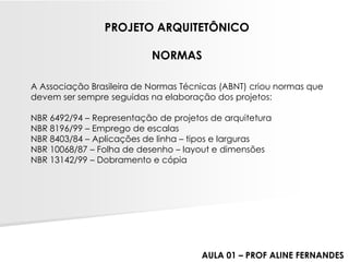 A Associação Brasileira de Normas Técnicas (ABNT) criou normas que devem ser sempre seguidas na elaboração dos projetos: NBR 6492/94 –Representação de projetos de arquiteturaNBR 8196/99 –Emprego de escalasNBR 8403/84 –Aplicações de linha –tipos e largurasNBR 10068/87 –Folha de desenho –layout e dimensõesNBR 13142/99 –Dobramento e cópia 
PROJETO ARQUITETÔNICO 
NORMAS 
AULA 01 –PROF ALINE FERNANDES  