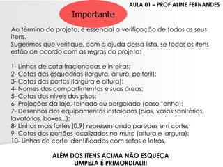 Importante 
Ao término do projeto, é essencial a verificação de todos os seus itens. 
Sugerimos que verifique, com a ajuda dessa lista, se todos os itens estão de acordo com as regras do projeto: 
1-Linhas de cota fracionadas e inteiras; 
2-Cotas das esquadrias (largura, altura, peitoril); 
3-Cotas das portas (largura e altura); 
4-Nomes dos compartimentos e suas áreas; 
5-Cotas dos níveis dos pisos; 
6-Projeções da laje, telhado ou pergolado (caso tenha); 
7-Desenhos dos equipamentos instalados (pias, vasos sanitários, lavatórios, boxes...); 
8-Linhas mais fortes (0,9) representando paredes em corte; 
9-Cotas dos portões localizados no muro (altura e largura); 
10-Linhas de corte identificadas com setas e letras. 
ALÉM DOS ITENS ACIMA NÃO ESQUEÇA 
LIMPEZA É PRIMORDIAL!!! 
AULA 01 –PROF ALINE FERNANDES 