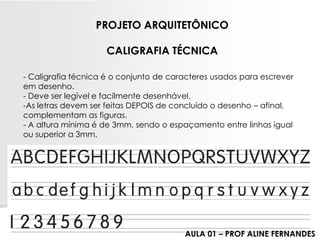 -Caligrafia técnica é o conjunto de caracteres usados para escrever em desenho. -Deve ser legível e facilmente desenhável. 
-As letras devem ser feitas DEPOIS de concluído o desenho –afinal, complementam as figuras. 
-A altura mínima é de 3mm, sendo o espaçamento entre linhas igual ou superior a 3mm. 
PROJETO ARQUITETÔNICOCALIGRAFIA TÉCNICA 
AULA 01 –PROF ALINE FERNANDES  