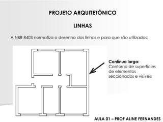 A NBR 8403 normatiza o desenho das linhas e para que são utilizadas: PROJETO ARQUITETÔNICOLINHAS 
Contínua larga: 
Contorno de superfícies de elementos seccionados e visíveis 
AULA 01 –PROF ALINE FERNANDES  