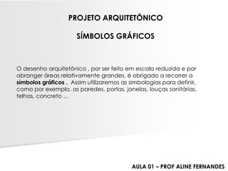 O desenho arquitetônico , por ser feito em escala reduzida e por abranger áreas relativamente grandes, é obrigado a recorrer a símbolos gráficos . Assim utilizaremos as simbologias para definir, como por exemplo, as paredes, portas, janelas, louças sanitárias, telhas, concreto ... 
PROJETO ARQUITETÔNICOSÍMBOLOS GRÁFICOS 
AULA 01 –PROF ALINE FERNANDES  