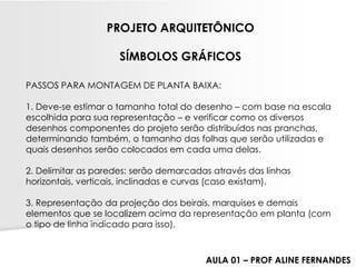 PASSOS PARA MONTAGEM DE PLANTA BAIXA: 1. Deve-se estimar o tamanho total do desenho –com base na escala escolhida para sua representação –e verificar como os diversos desenhos componentes do projeto serão distribuídos nas pranchas, determinando também, o tamanho das folhas que serão utilizadas e quais desenhos serão colocados em cada uma delas. 2. Delimitar as paredes: serão demarcadas através das linhas horizontais, verticais, inclinadas e curvas (caso existam). 3. Representação da projeção dos beirais, marquises e demais elementos que se localizem acima da representação em planta (com o tipo de linha indicado para isso). 
PROJETO ARQUITETÔNICO 
SÍMBOLOS GRÁFICOS 
AULA 01 –PROF ALINE FERNANDES  