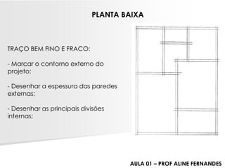 TRAÇO BEM FINO E FRACO: -Marcar o contorno externo do projeto; -Desenhar a espessura das paredes externas; -Desenhar as principais divisões internas; 
PLANTA BAIXA 
AULA 01 –PROF ALINE FERNANDES  