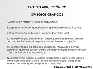 PASSOS PARA MONTAGEM DE PLANTA BAIXA: 
8. Representação dos quadriculados que denominados pisos frios. 
9. Representação de textos e cotagem (parcial e total). 
10. Representação dos desníveis: degraus, rampas, soleiras, balcões, demais detalhes em vista e principais detalhem em projeção. 
11. Representação da projeção dos beirais, marquises e demais elementos que se localizem acima da representação em planta (com o tipo de linha indicado para isso). 
12. Indicar onde passam os cortes longitudinal e transversal ( traço e ponto com linha grossa ) e o sentido de observação , colocando letras ou números que correspondem aos cortes . 
PROJETO ARQUITETÔNICO 
SÍMBOLOS GRÁFICOS 
AULA 01 –PROF ALINE FERNANDES  