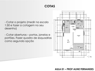 -Cotar o projeto (medir na escala 1:50 e fazer a cotagem no seu desenho) 
-Cotar aberturas –portas, janelas e portões. Fazer quadro de esquadrias como segunda opção 
COTAS 
AULA 01 –PROF ALINE FERNANDES  