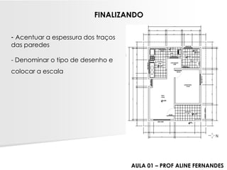 -Acentuar a espessura dos traços das paredes 
-Denominar o tipo de desenho e 
colocar a escala 
FINALIZANDO 
AULA 01 –PROF ALINE FERNANDES  