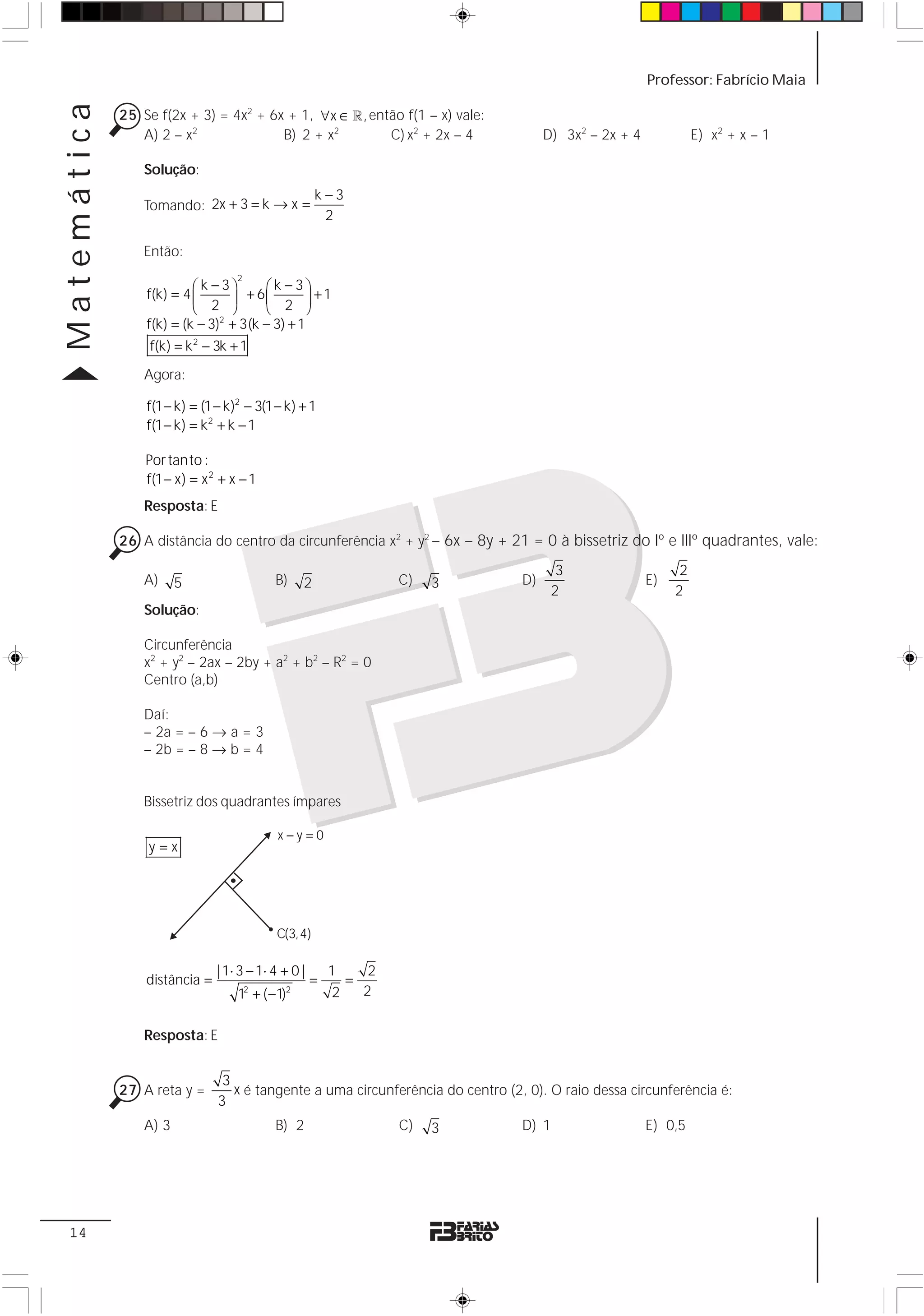 Matemática                                                                                              Professor: Fabrício Maia

             25 Se f(2x + 3) = 4x2 + 6x + 1, ∀x ∈ 1 , então f(1 – x) vale:
                A) 2 – x2              B) 2 + x2         C) x2 + 2x – 4               D) 3x2 – 2x + 4             E) x2 + x – 1

                 Solução:
                                                     k−3
                 Tomando: 2x + 3 = k → x =
                                                      2

                 Então:
                                   2
                          ⎛k −3⎞       ⎛k − 3⎞
                 f(k) = 4 ⎜      ⎟ + 6⎜ 2 ⎟ +1
                          ⎝ 2 ⎠        ⎝       ⎠
                 f(k) = (k − 3)2 + 3(k − 3) + 1
                  f(k) = k 2 − 3k + 1
                 Agora:

                 f(1 − k) = (1 − k)2 − 3(1 − k) + 1
                 f(1 − k) = k2 + k − 1

                 Por tanto :
                 f(1 − x) = x 2 + x − 1
                 Resposta: E

             26 A distância do centro da circunferência x2 + y2 – 6x – 8y + 21 = 0 à bissetriz do Iº e IIIº quadrantes, vale:

                                                                                        3                     2
                 A)     5                  B)    2                C)   3         D)                     E)
                                                                                       2                     2
                 Solução:

                 Circunferência
                 x2 + y2 – 2ax – 2by + a2 + b2 – R2 = 0
                 Centro (a,b)

                 Daí:
                 – 2a = – 6 → a = 3
                 – 2b = – 8 → b = 4


                 Bissetriz dos quadrantes ímpares

                                            x−y=0
                 y=x




                                           C(3,4)

                               | 1⋅ 3 − 1⋅ 4 + 0 |       1    2
                 distância =                         =     =
                                   1 + ( −1)
                                       2     2
                                                         2   2


                 Resposta: E


                                3
             27 A reta y =        x é tangente a uma circunferência do centro (2, 0). O raio dessa circunferência é:
                               3
                 A) 3                      B) 2                   C)   3         D) 1                   E) 0,5




 14
 