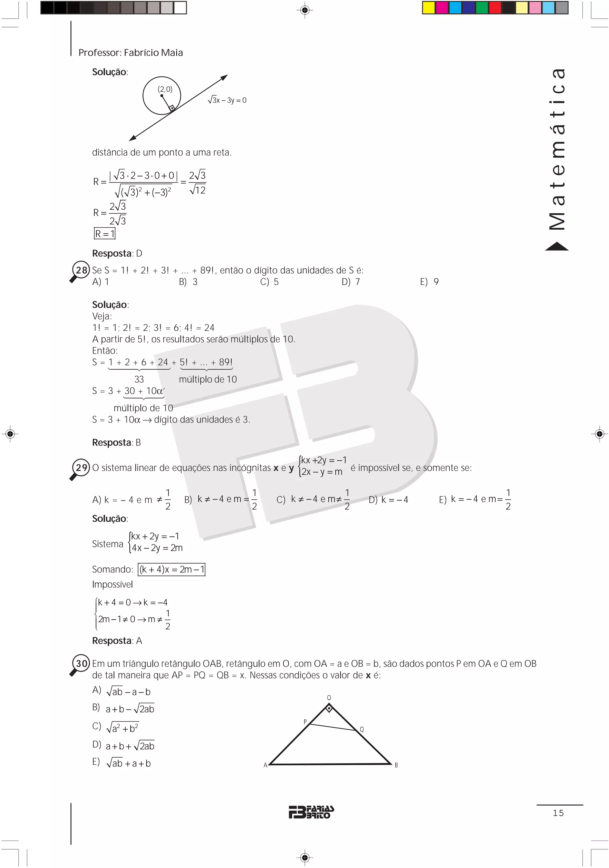 Professor: Fabrício Maia




                                                                                                                             Matemática
    Solução:
                      (2,0)
                                         3x − 3y = 0




    distância de um ponto a uma reta.

         | 3 ⋅ 2 − 3⋅0 + 0 |       2 3
    R=                         =
         ( 3)2 + ( −3)2             12
       2 3
    R=
       2 3
    R =1
    Resposta: D
28 Se S = 1! + 2! + 3! + ... + 89!, então o dígito das unidades de S é:
   A) 1                 B) 3                 C) 5                D) 7                          E) 9

    Solução:
    Veja:
    1! = 1; 2! = 2; 3! = 6; 4! = 24
    A partir de 5!, os resultados serão múltiplos de 10.
    Então:
    S = 1+4 + 6 424 + 5!4 ... 4 89!
        1 4 2 2 +4
              4 4 3 1 + 2+4    4      3
              33               múltiplo de 10
    S = 3 + 14243
            30 + 10α’
         múltiplo de 10
    S = 3 + 10α → dígito das unidades é 3.

    Resposta: B
                                                     kx +2y = −1
                                                                {
29 O sistema linear de equações nas incógnitas x e y 2x − y = m é impossível se, e somente se:

                        1                              1                      1                                          1
    A) k = – 4 e m ≠            B) k ≠ − 4 e m =           C) k ≠ − 4 e m ≠       D) k = − 4          E) k = − 4 e m =
                        2                              2                      2                                          2
    Solução:

              {
            kx + 2y = −1
    Sistema 4x − 2y = 2m

    Somando: (k + 4)x = 2m − 1
    Impossível
    ⎧k + 4 = 0 → k = −4
    ⎪
    ⎨2m − 1 ≠ 0 → m ≠ 1
    ⎪
    ⎩                 2
    Resposta: A

30 Em um triângulo retângulo OAB, retângulo em O, com OA = a e OB = b, são dados pontos P em OA e Q em OB
   de tal maneira que AP = PQ = QB = x. Nessas condições o valor de x é:
    A)   ab − a − b
    B) a + b − 2ab
    C)   a2 + b2
    D) a + b + 2ab
    E)   ab + a + b




                                                                                                                              15
 