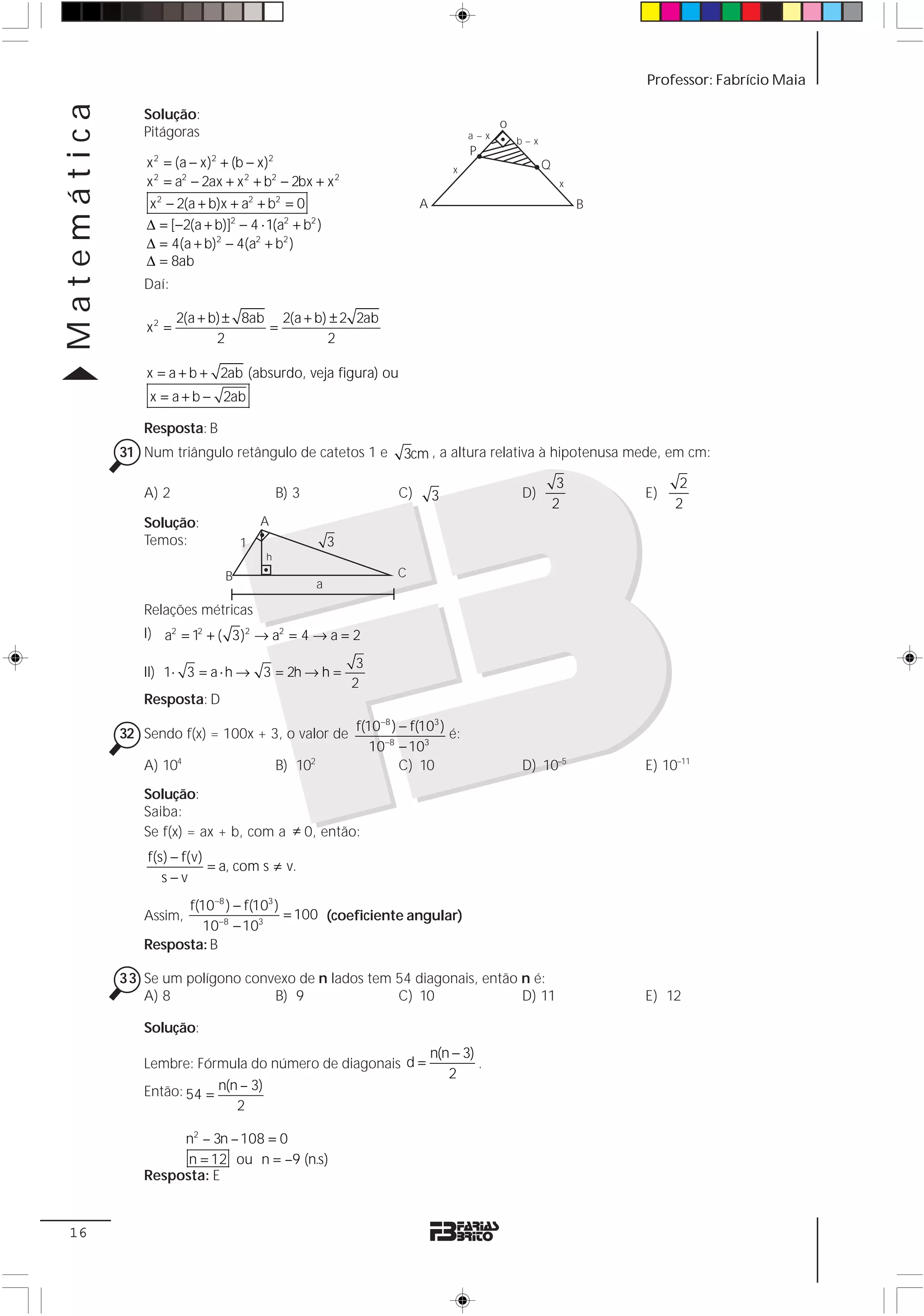 Matemática                                                                                                          Professor: Fabrício Maia

                Solução:
                                                                                             o
                Pitágoras                                                              a–x
                                                                                                 b–x
                                                                                       P
                 x = (a − x) + (b − x)
                  2          2           2
                                                                                   x                   Q
                 x 2 = a2 − 2ax + x 2 + b2 − 2bx + x 2                                                      x

                 x 2 − 2(a + b)x + a2 + b2 = 0                             A                                    B
                 Δ = [−2(a + b)]2 − 4 ⋅ 1(a2 + b2 )
                 Δ = 4(a + b)2 − 4(a2 + b2 )
                 Δ = 8ab
                Daí:

                        2(a + b) ± 8ab 2(a + b) ± 2 2ab
                 x2 =                 =
                               2               2

                 x = a + b + 2ab (absurdo, veja figura) ou
                 x = a + b − 2ab

                Resposta: B
             31 Num triângulo retângulo de catetos 1 e                 3cm , a altura relativa à hipotenusa mede, em cm:

                                                                                                            3             2
                A) 2                         B) 3                     C)       3                 D)                 E)
                                                                                                           2             2
                Solução:                 A
                Temos:               1                    3
                                         h
                                 B                                    C
                                                      a

                Relações métricas
                I) a2 = 12 + ( 3)2 → a2 = 4 → a = 2

                                                               3
                II) 1⋅ 3 = a ⋅ h → 3 = 2h → h =
                                                              2
                Resposta: D
                                                              f(10−8 ) − f(103 )
             32 Sendo f(x) = 100x + 3, o valor de                                é:
                                                                 10−8 − 103
                A) 104                       B) 102                    C) 10                     D) 10–5            E) 10–11
                Solução:
                Saiba:
                Se f(x) = ax + b, com a ≠ 0, então:
                 f(s) − f(v)
                             = a, com s ≠ v.
                    s−v
                      f(10−8 ) − f(103 )
                Assim,                   = 100 (coeficiente angular)
                         10−8 − 103
                Resposta: B

             33 Se um polígono convexo de n lados tem 54 diagonais, então n é:
                A) 8               B) 9               C) 10               D) 11                                     E) 12

                Solução:
                                                                               n(n − 3)
                Lembre: Fórmula do número de diagonais d =                              .
                                                                                  2
                Então: 54 = n(n – 3)
                               2

                     n2 – 3n – 108 = 0
                      n = 12 ou n = –9 (n.s)
                Resposta: E


 16
 
