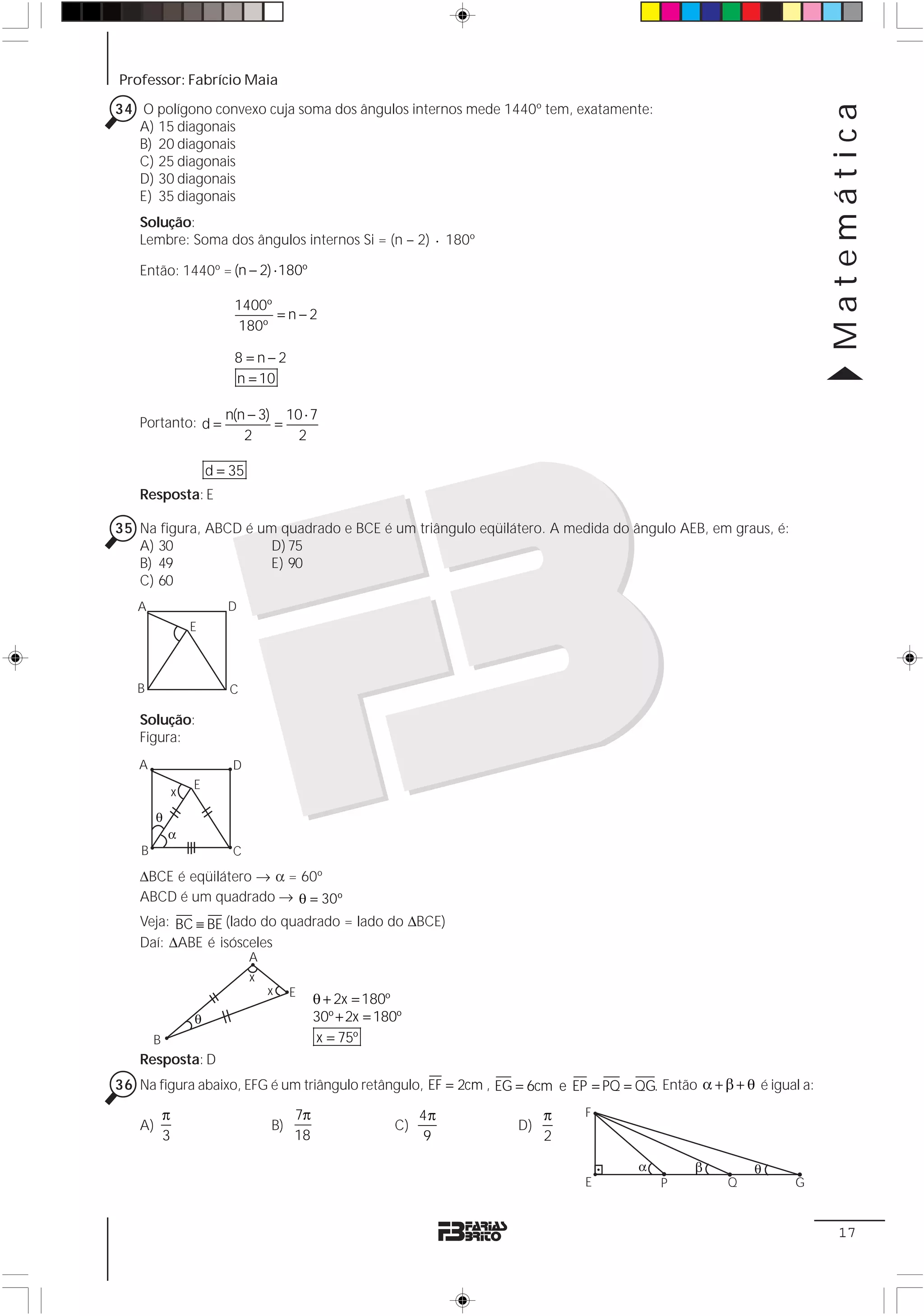 Professor: Fabrício Maia




                                                                                                                    Matemática
34 O polígono convexo cuja soma dos ângulos internos mede 1440º tem, exatamente:
   A) 15 diagonais
   B) 20 diagonais
   C) 25 diagonais
   D) 30 diagonais
   E) 35 diagonais
   Solução:
   Lembre: Soma dos ângulos internos Si = (n – 2) ⋅ 180º

   Então: 1440º = (n − 2) ⋅ 180º

                            1400º
                                  =n−2
                            180º

                            8 =n−2
                            n = 10

                           n(n − 3) 10 ⋅ 7
   Portanto: d =                   =
                              2       2

                        d = 35
   Resposta: E

35 Na figura, ABCD é um quadrado e BCE é um triângulo eqüilátero. A medida do ângulo AEB, em graus, é:
   A) 30               D) 75
   B) 49               E) 90
   C) 60
   A                       D
                    E



   B                       C

   Solução:
   Figura:
   A                        D
                    E
                x

        θ
            α
    B                       C
   ΔBCE é eqüilátero → α = 60º
   ABCD é um quadrado → θ = 30º
   Veja: BC ≡ BE (lado do quadrado = lado do ΔBCE)
   Daí: ΔABE é isósceles
                                 A
                                 x
                                     x    E
                                               θ + 2x = 180º
                    θ                          30º + 2x = 180º
        B                                      x = 75º
   Resposta: D
36 Na figura abaixo, EFG é um triângulo retângulo, EF = 2cm , EG = 6cm e EP = PQ = QG. Então α + β + θ é igual a:

            π                             7π                     4π        π   F
   A)                                B)                     C)        D)
            3                             18                     9         2

                                                                                    α        β         θ
                                                                               E        P          Q         G


                                                                                                                     17
 