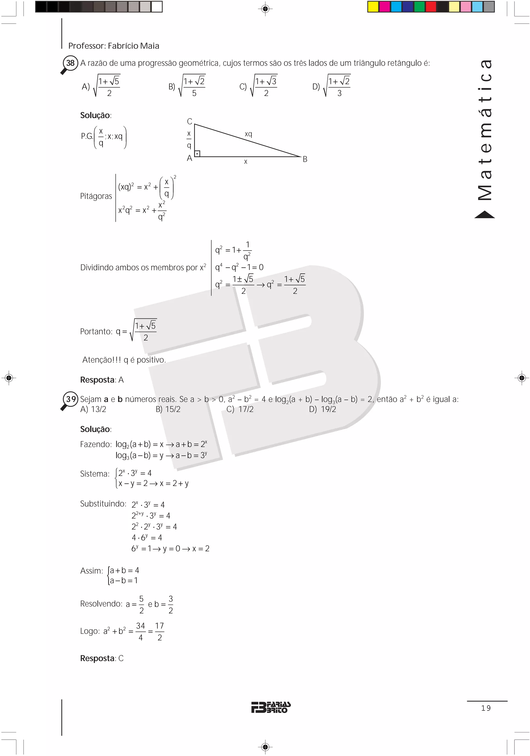 Professor: Fabrício Maia




                                                                                                                    Matemática
38 A razão de uma progressão geométrica, cujos termos são os três lados de um triângulo retângulo é:

         1+ 5                         1+ 2                  1+ 3             1+ 2
    A)                         B)                  C)                   D)
           2                            5                     2                3

    Solução:
                                      C
        ⎛x      ⎞                     x                xq
    P.G.⎜ ;x;xq ⎟
        ⎝ q     ⎠                     q
                                      A                x            B

                                  2
                            ⎛x⎞
              (xq)2 = x 2 + ⎜ ⎟
    Pitágoras               ⎝q⎠
                           x2
              x 2q2 = x 2 + 2
                           q


                                                      1
                                             q2 = 1+
                                                     q2
    Dividindo ambos os membros por x2        q4 − q2 − 1 = 0
                                                  1± 5           1+ 5
                                             q2 =         → q2 =
                                                     2             2



                      1+ 5
    Portanto: q =
                        2

    Atenção!!! q é positivo.

    Resposta: A

39 Sejam a e b números reais. Se a > b > 0, a2 – b2 = 4 e log2(a + b) – log3(a – b) = 2, então a2 + b2 é igual a:
   A) 13/2            B) 15/2              C) 17/2                  D) 19/2

    Solução:
    Fazendo: log2 (a + b) = x → a + b = 2x
             log3 (a − b) = y → a − b = 3y

    Sistema: ⎧2 ⋅ 3 = 4
               x   y
             ⎨
             ⎩x − y = 2 → x = 2 + y

    Substituindo: 2x ⋅ 3y = 4
                  22+y ⋅ 3y = 4
                  22 ⋅ 2y ⋅ 3y = 4
                  4 ⋅ 6y = 4
                  6y = 1 → y = 0 → x = 2


           {
    Assim: a + b = 4
           a−b =1

                      5     3
    Resolvendo: a =     eb=
                      2     2
                      34 17
    Logo: a2 + b2 =      =
                       4   2

    Resposta: C




                                                                                                                     19
 