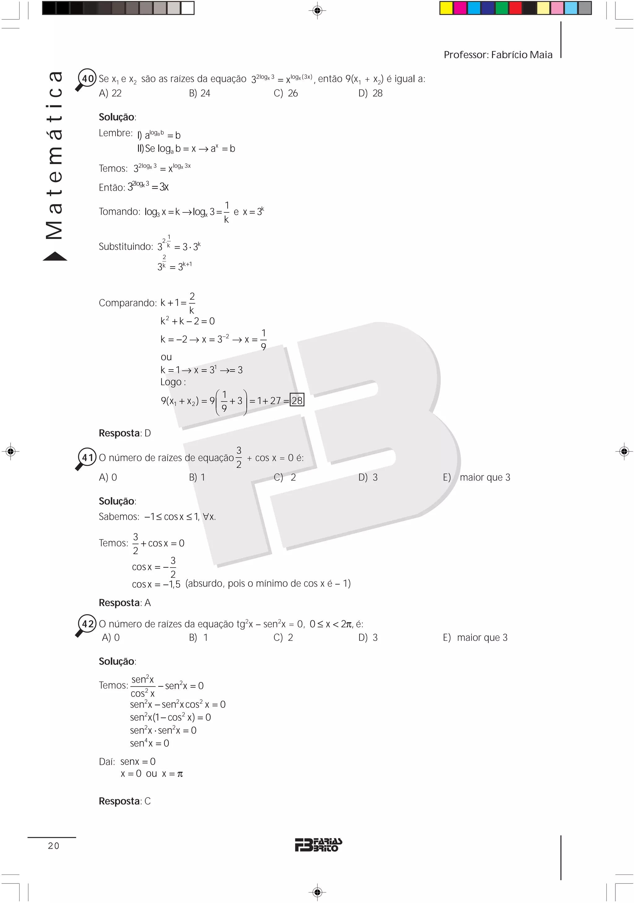 Matemática                                                                                                Professor: Fabrício Maia

             40 Se x1 e x2 são as raízes da equação 32logx 3 = xlogx (3x) , então 9(x1 + x2) é igual a:
                A) 22                  B) 24                C) 26                    D) 28

                 Solução:
                 Lembre: I) aloga b = b
                         II)Se loga b = x → ax = b
                 Temos: 32logx 3 = xlogx 3x
                 Então: 3
                          2logx 3
                                    = 3x
                                                        1
                 Tomando: log3 x = k → logx 3 =           e x = 3k
                                                        k
                                         1
                                      2.
                 Substituindo: 3        k    = 3 ⋅ 3k
                                      2
                                     3k = 3k +1

                                              2
                 Comparando: k + 1 =
                                              k
                                      k2 + k − 2 = 0
                                                                 1
                                      k = −2 → x = 3−2 → x =
                                                                 9
                                      ou
                                      k = 1 → x = 31 →= 3
                                      Logo :
                                                       ⎛1    ⎞
                                      9(x1 + x 2 ) = 9 ⎜ + 3 ⎟ = 1+ 27 = 28
                                                       ⎝9    ⎠

                 Resposta: D
                                                           3
             41 O número de raízes de equação                + cos x = 0 é:
                                                           2
                 A) 0                            B) 1              C) 2              D) 3                 E) maior que 3

                 Solução:
                 Sabemos: −1 ≤ cos x ≤ 1, ∀x.

                          3
                 Temos:     + cos x = 0
                          2
                                    3
                          cos x = −
                                    2
                          cos x = −1,5 (absurdo, pois o mínimo de cos x é – 1)
                 Resposta: A

             42 O número de raízes da equação tg2x – sen2x = 0, 0 ≤ x < 2π, é:
                A) 0                B) 1               C) 2                 D) 3                          E) maior que 3

                 Solução:
                          sen2x
                 Temos:           − sen2x = 0
                          cos2 x
                          sen2x − sen2x cos2 x = 0
                          sen2x(1 − cos2 x) = 0
                          sen2x ⋅ sen2x = 0
                          sen4 x = 0
                 Daí: senx = 0
                      x = 0 ou x = π

                 Resposta: C



 20
 
