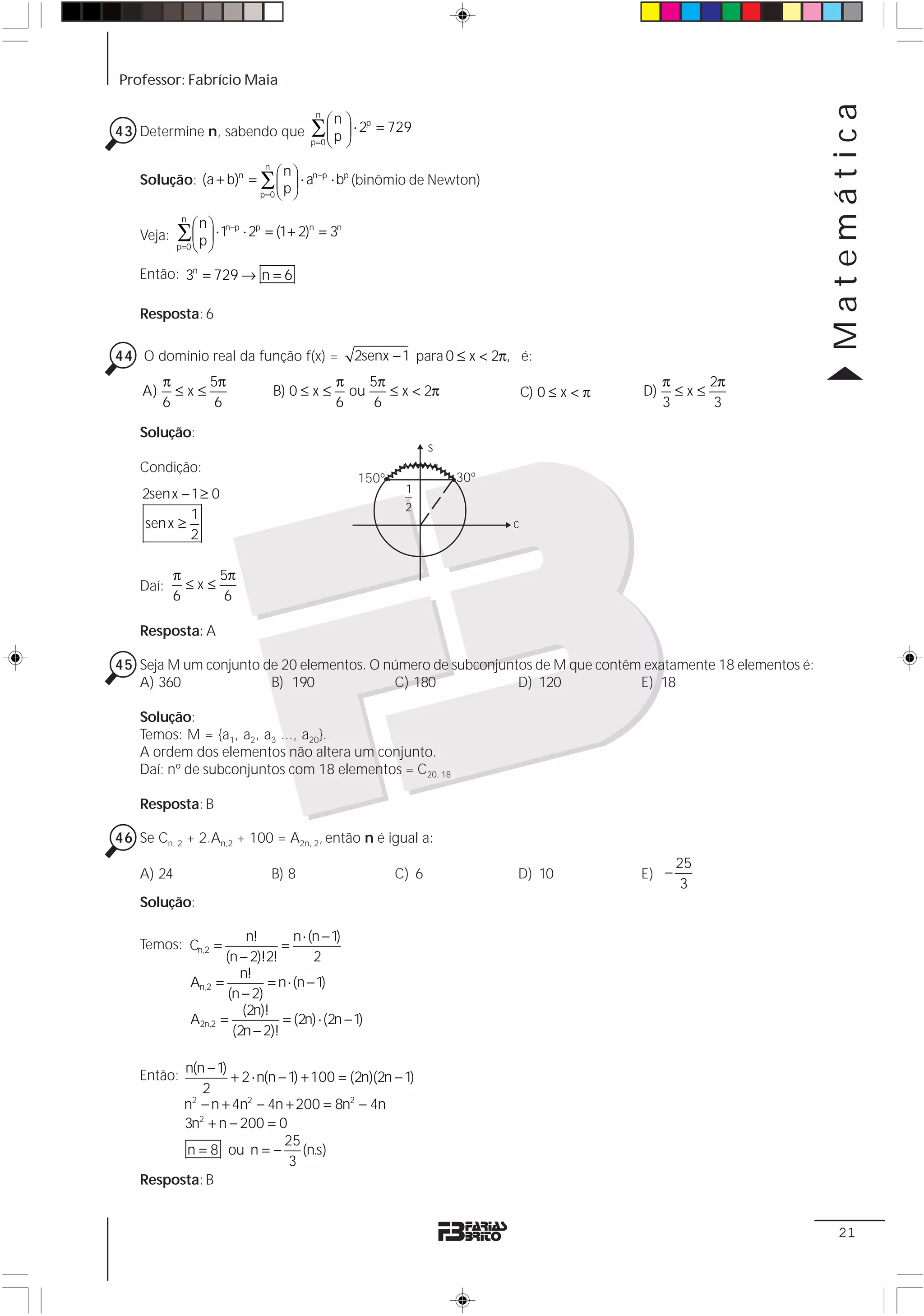 Professor: Fabrício Maia




                                                                                                                 Matemática
                                          ∑ ⎛ p ⎞ ⋅ 2p = 729
                                           n
                                                 n
43 Determine n, sabendo que                 ⎜ ⎟
                                            ⎝ ⎠
                                          p =0

                          n
                             ⎛n⎞
    Solução: (a + b)n = ∑ ⎜ ⎟ ⋅ an−p ⋅ bp (binômio de Newton)
                        p =0 ⎝ ⎠
                              p


            ∑ ⎛ p ⎞ ⋅ 1n−p ⋅ 2p = (1+ 2)n = 3n
             n
                  n
    Veja:     ⎜ ⎟
              ⎝ ⎠
            p=0


    Então: 3n = 729 → n = 6

    Resposta: 6

44 O domínio real da função f(x) =                   2senx − 1 para 0 ≤ x < 2π, é:
         π     5π                                π    5π                                              π     2π
    A)     ≤x≤                    B) 0 ≤ x ≤       ou    ≤ x < 2π                 C) 0 ≤ x < π   D)     ≤x≤
         6      6                                6     6                                              3      3

    Solução:
                                                                   s
    Condição:
                                                     150º              30º
    2senx − 1 ≥ 0                                            1
                                                             2
            1
    sen x ≥                                                                   c
            2

            π     5π
    Daí:      ≤x≤
            6      6

    Resposta: A

45 Seja M um conjunto de 20 elementos. O número de subconjuntos de M que contêm exatamente 18 elementos é:
   A) 360              B) 190             C) 180             D) 120            E) 18

    Solução:
    Temos: M = {a1, a2, a3 ..., a20}.
    A ordem dos elementos não altera um conjunto.
    Daí: nº de subconjuntos com 18 elementos = C20, 18

    Resposta: B

46 Se Cn, 2 + 2.An,2 + 100 = A2n, 2, então n é igual a:
                                                                                                        25
    A) 24                        B) 8                       C) 6               D) 10             E) −
                                                                                                         3
    Solução:

                             n!        n ⋅ (n − 1)
    Temos: Cn,2 =                   =
                        (n − 2)!2!          2
                           n!
                 An,2 =          = n ⋅ (n − 1)
                         (n − 2)
                            (2n)!
                 A2n,2 =            = (2n) ⋅ (2n − 1)
                          (2n − 2)!

          n(n − 1)
    Então:         + 2 ⋅ n(n − 1) + 100 = (2n)(2n − 1)
             2
          n2 − n + 4n2 − 4n + 200 = 8n2 − 4n
          3n2 + n − 200 = 0
                              25
          n = 8 ou n = − (n.s)
                               3
    Resposta: B


                                                                                                                  21
 