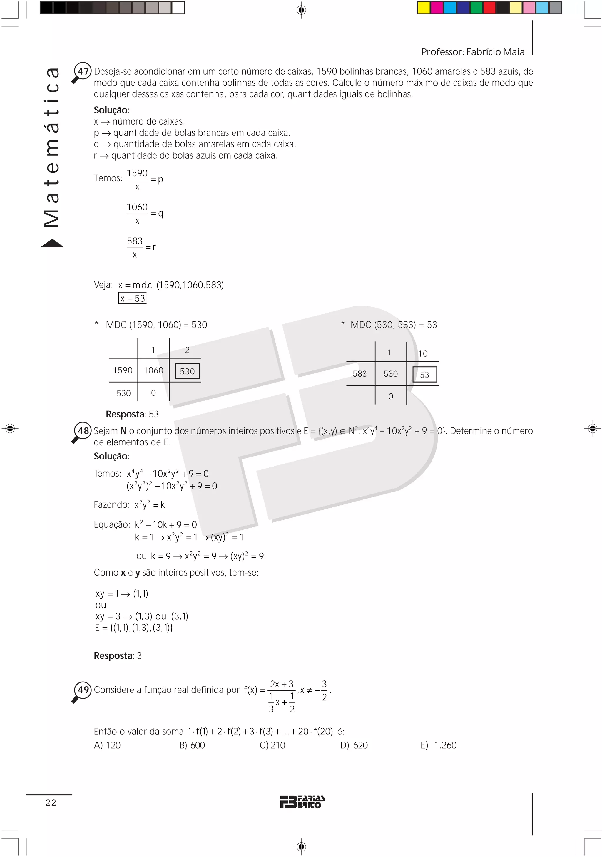Matemática                                                                                              Professor: Fabrício Maia

             47 Deseja-se acondicionar em um certo número de caixas, 1590 bolinhas brancas, 1060 amarelas e 583 azuis, de
                modo que cada caixa contenha bolinhas de todas as cores. Calcule o número máximo de caixas de modo que
                qualquer dessas caixas contenha, para cada cor, quantidades iguais de bolinhas.
                 Solução:
                 x → número de caixas.
                 p → quantidade de bolas brancas em cada caixa.
                 q → quantidade de bolas amarelas em cada caixa.
                 r → quantidade de bolas azuis em cada caixa.
                          1590
                 Temos:        =p
                            x

                          1060
                               =q
                            x

                          583
                              =r
                           x


                 Veja: x = m.d.c. (1590,1060,583)
                        x = 53

                 * MDC (1590, 1060) = 530                                              * MDC (530, 583) = 53

                                 1         2                                                      1     10
                      1590     1060       530                                             583     530   53

                       530       0                                                                 0

                    Resposta: 53
             48 Sejam N o conjunto dos números inteiros positivos e E = {(x,y) ∈ N2; x4y4 – 10x2y2 + 9 = 0}. Determine o número
                de elementos de E.
                Solução:
                 Temos: x 4 y 4 − 10x 2y 2 + 9 = 0
                        (x 2y 2 )2 − 10x 2y 2 + 9 = 0
                 Fazendo: x 2 y 2 = k

                 Equação: k 2 − 10k + 9 = 0
                          k = 1 → x 2 y 2 = 1 → (xy)2 = 1
                             ou k = 9 → x 2 y 2 = 9 → (xy)2 = 9
                 Como x e y são inteiros positivos, tem-se:

                 xy = 1 → (1,1)
                 ou
                 xy = 3 → (1,3) ou (3,1)
                 E = {(1,1),(1,3),(3,1)}

                 Resposta: 3


                                                                  2x + 3       3
             49 Considere a função real definida por f(x) =              ,x ≠ − .
                                                                  1    1       2
                                                                    x+
                                                                  3    2

                 Então o valor da soma 1⋅ f(1) + 2 ⋅ f(2) + 3 ⋅ f(3) + ... + 20 ⋅ f(20) é:
                 A) 120              B) 600                     C) 210                   D) 620         E) 1.260




 22
 