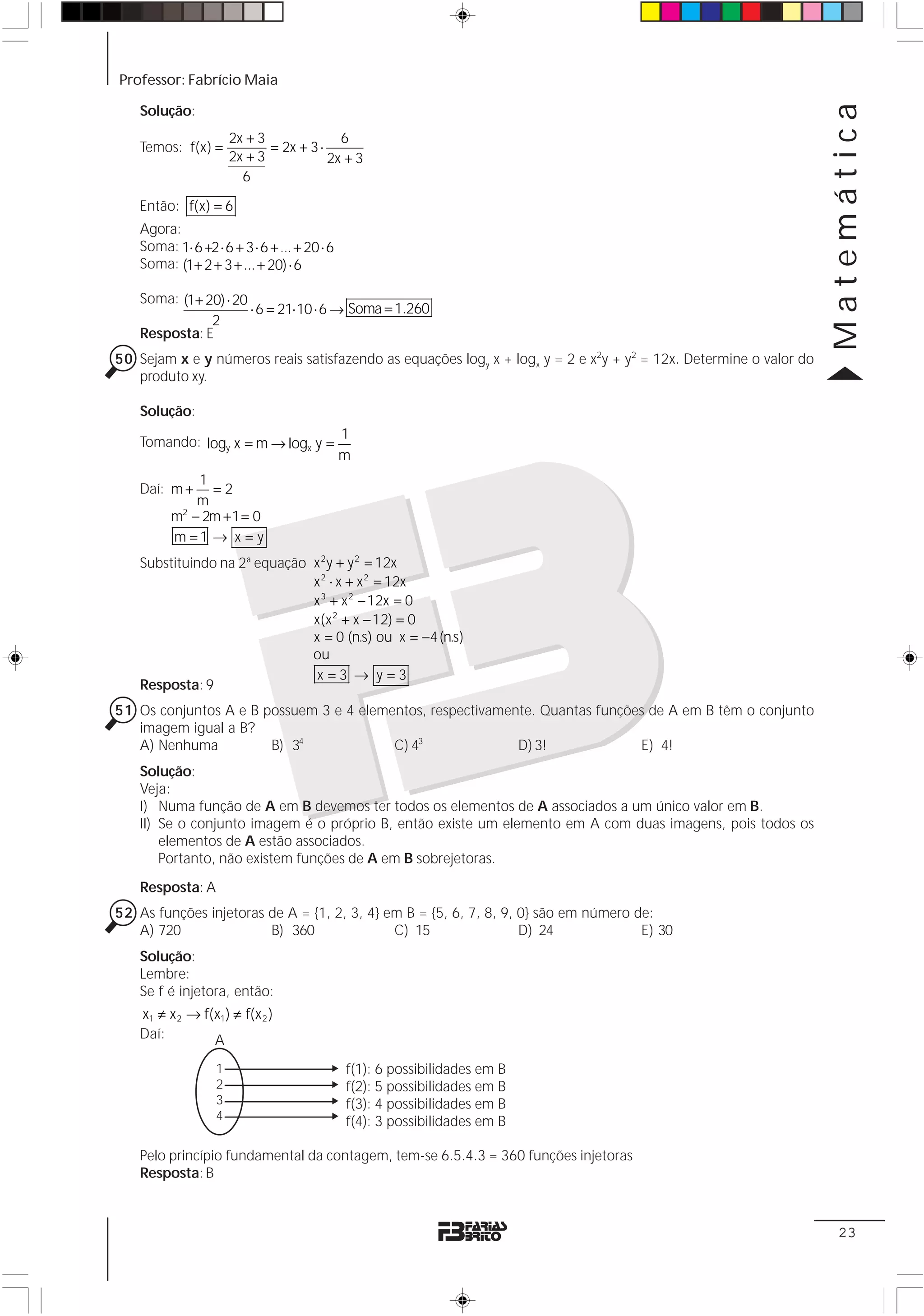 Professor: Fabrício Maia




                                                                                                                   Matemática
   Solução:
                      2x + 3              6
   Temos: f(x) =             = 2x + 3 ⋅
                      2x + 3            2x + 3
                        6

   Então: f(x) = 6
   Agora:
   Soma: 1⋅ 6 +2 ⋅ 6 + 3 ⋅ 6 + ... + 20 ⋅ 6
   Soma: (1+ 2 + 3 + ... + 20) ⋅ 6

   Soma: (1+ 20) ⋅ 20
                      ⋅ 6 = 21⋅ 10 ⋅ 6 → Soma = 1.260
              2
   Resposta: E
50 Sejam x e y números reais satisfazendo as equações logy x + logx y = 2 e x2y + y2 = 12x. Determine o valor do
   produto xy.

   Solução:
                                              1
   Tomando: logy x = m → logx y =
                                              m
            1
   Daí: m +   =2
            m
         m − 2m + 1 = 0
          2


         m =1 → x = y
   Substituindo na 2ª equação x 2y + y 2 = 12x
                              x 2 ⋅ x + x 2 = 12x
                              x 3 + x 2 − 12x = 0
                              x(x 2 + x − 12) = 0
                              x = 0 (n.s) ou x = −4 (n.s)
                              ou
                               x=3 → y=3
   Resposta: 9
51 Os conjuntos A e B possuem 3 e 4 elementos, respectivamente. Quantas funções de A em B têm o conjunto
   imagem igual a B?
   A) Nenhuma          B) 34             C) 43              D) 3!             E) 4!
   Solução:
   Veja:
   I) Numa função de A em B devemos ter todos os elementos de A associados a um único valor em B.
   II) Se o conjunto imagem é o próprio B, então existe um elemento em A com duas imagens, pois todos os
       elementos de A estão associados.
       Portanto, não existem funções de A em B sobrejetoras.
   Resposta: A
52 As funções injetoras de A = {1, 2, 3, 4} em B = {5, 6, 7, 8, 9, 0} são em número de:
   A) 720               B) 360               C) 15                 D) 24             E) 30
   Solução:
   Lembre:
   Se f é injetora, então:
   x1 ≠ x 2 → f(x1 ) ≠ f(x 2 )
   Daí:         A
                  1                           f(1): 6 possibilidades em B
                  2                           f(2): 5 possibilidades em B
                  3                           f(3): 4 possibilidades em B
                  4                           f(4): 3 possibilidades em B

   Pelo princípio fundamental da contagem, tem-se 6.5.4.3 = 360 funções injetoras
   Resposta: B



                                                                                                                    23
 