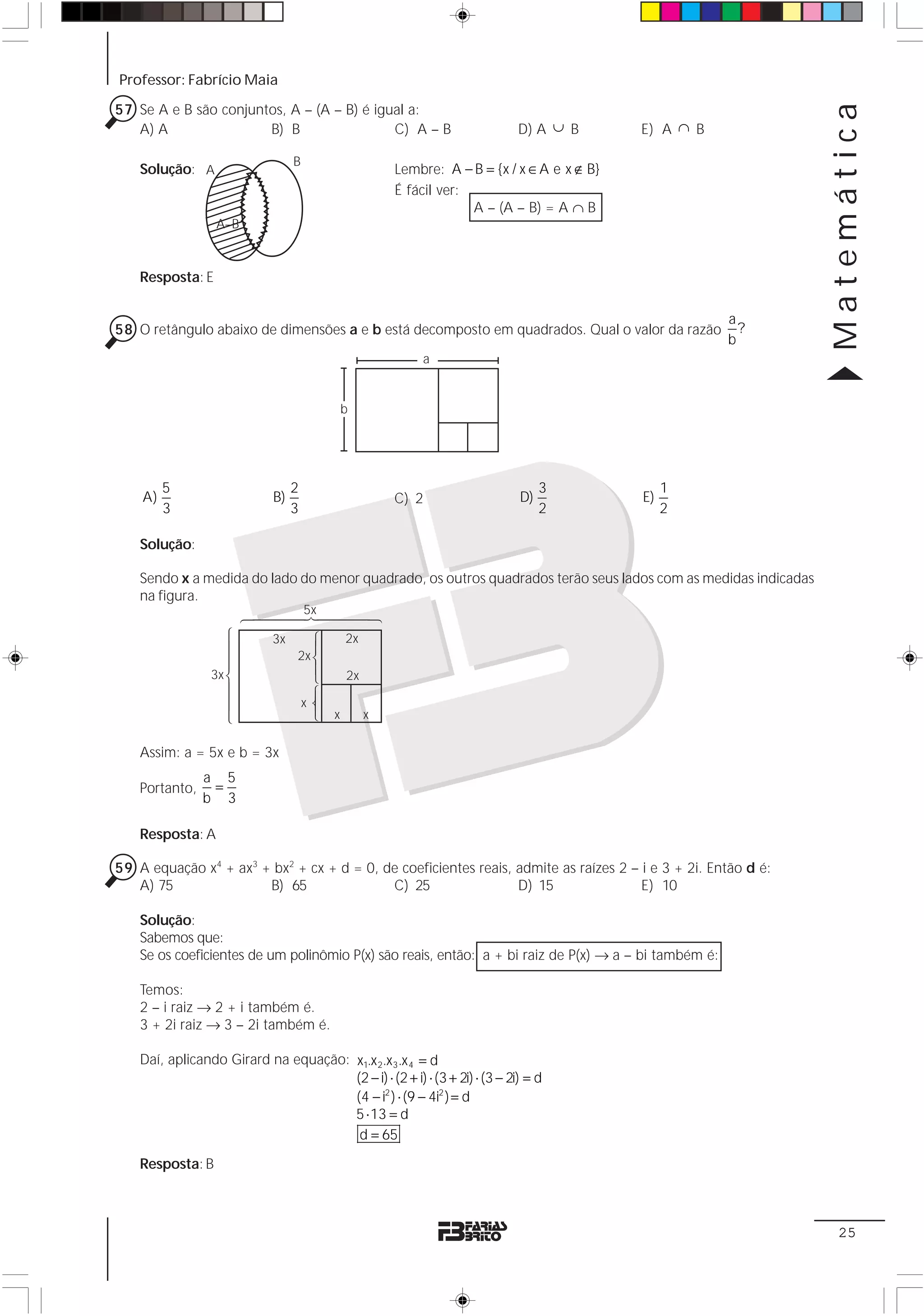 Professor: Fabrício Maia




                                                                                                                          Matemática
57 Se A e B são conjuntos, A – (A – B) é igual a:
   A) A                B) B                 C) A – B                                    D) A ∪ B         E) A ∩ B

                                   B
    Solução: A                                                     Lembre: A − B = {x / x ∈ A e x ∉ B}
                                                                   É fácil ver:
                                                                                A – (A – B) = A ∩ B
                  A–B



    Resposta: E

                                                                                                                    a
58 O retângulo abaixo de dimensões a e b está decomposto em quadrados. Qual o valor da razão                          ?
                                                                                                                    b
                                                                       a


                                                          b




         5                         2                                                         3                1
    A)                        B)                                   C) 2                 D)               E)
         3                         3                                                         2                2

    Solução:

    Sendo x a medida do lado do menor quadrado, os outros quadrados terão seus lados com as medidas indicadas
    na figura.
                          34444244441  5x
                    1442443




                                           1 2 31 4




                              3x                          2x
                                            4 4 43




                                   2x
                 3x                                       2x
                                                 2




                                       x
                                                      x        x

    Assim: a = 5x e b = 3x
                a 5
    Portanto,    =
                b 3

    Resposta: A

59 A equação x4 + ax3 + bx2 + cx + d = 0, de coeficientes reais, admite as raízes 2 – i e 3 + 2i. Então d é:
   A) 75               B) 65               C) 25                 D) 15                E) 10

    Solução:
    Sabemos que:
    Se os coeficientes de um polinômio P(x) são reais, então: a + bi raiz de P(x) → a – bi também é:

    Temos:
    2 – i raiz → 2 + i também é.
    3 + 2i raiz → 3 – 2i também é.

    Daí, aplicando Girard na equação: x1.x 2.x3.x 4 = d
                                      (2 − i) ⋅ (2 + i) ⋅ (3 + 2i) ⋅ (3 − 2i) = d
                                      (4 − i2 ) ⋅ (9 − 4i2 ) = d
                                      5 ⋅ 13 = d
                                       d = 65

    Resposta: B



                                                                                                                           25
 