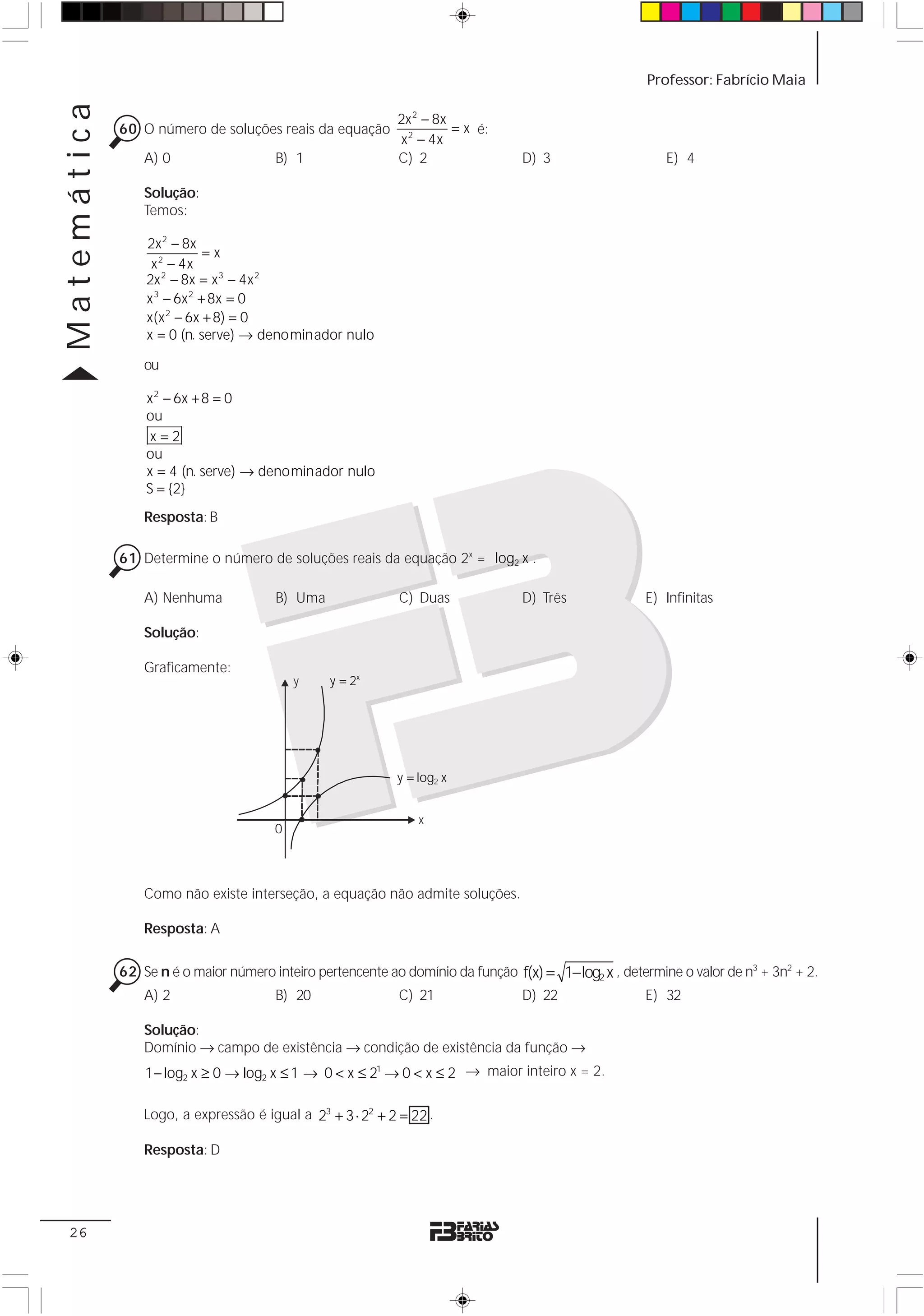 Matemática                                                                                            Professor: Fabrício Maia

                                                            2x 2 − 8x
             60 O número de soluções reais da equação                 = x é:
                                                            x 2 − 4x
                 A) 0                  B) 1                 C) 2                 D) 3                     E) 4

                 Solução:
                 Temos:

                 2x 2 − 8x
                             =x
                  x 2 − 4x
                 2x − 8x = x 3 − 4x 2
                     2

                 x 3 − 6x 2 + 8x = 0
                 x(x 2 − 6x + 8) = 0
                 x = 0 (n. serve) → denominador nulo

                 ou

                 x 2 − 6x + 8 = 0
                 ou
                  x=2
                 ou
                 x = 4 (n. serve) → denominador nulo
                 S = {2}
                 Resposta: B

             61 Determine o número de soluções reais da equação 2x = log2 x .

                 A) Nenhuma            B) Uma                C) Duas             D) Três              E) Infinitas

                 Solução:

                 Graficamente:
                                           y     y = 2x




                                                            y = log2 x


                                                                x
                                       0



                 Como não existe interseção, a equação não admite soluções.

                 Resposta: A

             62 Se n é o maior número inteiro pertencente ao domínio da função f(x) = 1− log2 x , determine o valor de n3 + 3n2 + 2.
                 A) 2                  B) 20                 C) 21               D) 22                E) 32

                 Solução:
                 Domínio → campo de existência → condição de existência da função →
                 1− log2 x ≥ 0 → log2 x ≤ 1 → 0 < x ≤ 21 → 0 < x ≤ 2 → maior inteiro x = 2.

                 Logo, a expressão é igual a 23 + 3 ⋅ 22 + 2 = 22 .

                 Resposta: D




 26
 