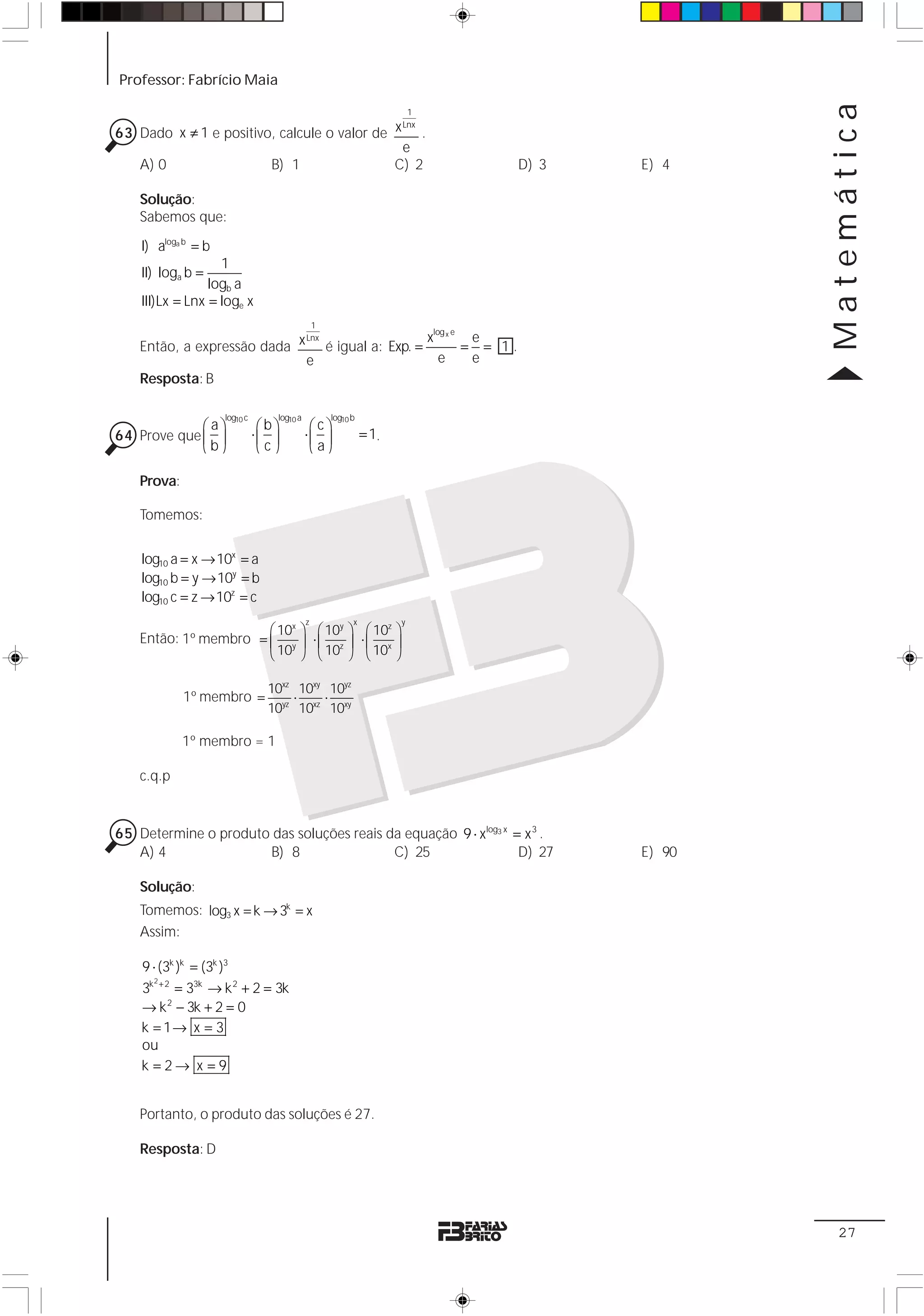 Professor: Fabrício Maia




                                                                                                                   Matemática
                                                                         1

63 Dado x ≠ 1 e positivo, calcule o valor de x .
                                              Lnx

                                              e
   A) 0                 B) 1                 C) 2                                                   D) 3   E) 4

    Solução:
    Sabemos que:

    I) aloga b = b
                   1
    II) loga b =
                 logb a
    III)Lx = Lnx = loge x
                                                1
                                                                             log x e
                                                x                                          e
    Então, a expressão dada x é igual a: Exp. =
                             Lnx
                                                                                       =     = 1.
                             e                    e                                        e
    Resposta: B

                     log10 c      log10 a           log10 b
             ⎛ a⎞               ⎛b⎞          ⎛c⎞
64 Prove que ⎜ ⎟               ⋅⎜ ⎟         ⋅⎜ ⎟              = 1.
             ⎝b⎠                ⎝c⎠          ⎝ a⎠

    Prova:

    Tomemos:


    log10 a = x → 10x = a
    log10 b = y → 10y = b
    log10 c = z → 10z = c
                                            z             x          y
                       ⎛ 10x ⎞                   ⎛ 10y ⎞ ⎛ 10z ⎞
    Então: 1º membro = ⎜ y ⎟                    ⋅⎜ z ⎟ ⋅⎜ x ⎟
                       ⎝ 10 ⎠                    ⎝ 10 ⎠ ⎝ 10 ⎠

                                 10xz 10xy 10yz
             1º membro =             ⋅    ⋅
                                 10yz 10xz 10xy

             1º membro = 1

    c.q.p


65 Determine o produto das soluções reais da equação 9 ⋅ xlog3 x = x 3 .
   A) 4               B) 8                 C) 25                  D) 27                                    E) 90

    Solução:
    Tomemos: log3 x = k → 3k = x
    Assim:

    9 ⋅ (3k )k = (3k )3
      2
    3k + 2 = 33k → k 2 + 2 = 3k
    → k 2 − 3k + 2 = 0
    k = 1→ x = 3
    ou
    k =2→ x =9


    Portanto, o produto das soluções é 27.

    Resposta: D




                                                                                                                    27
 