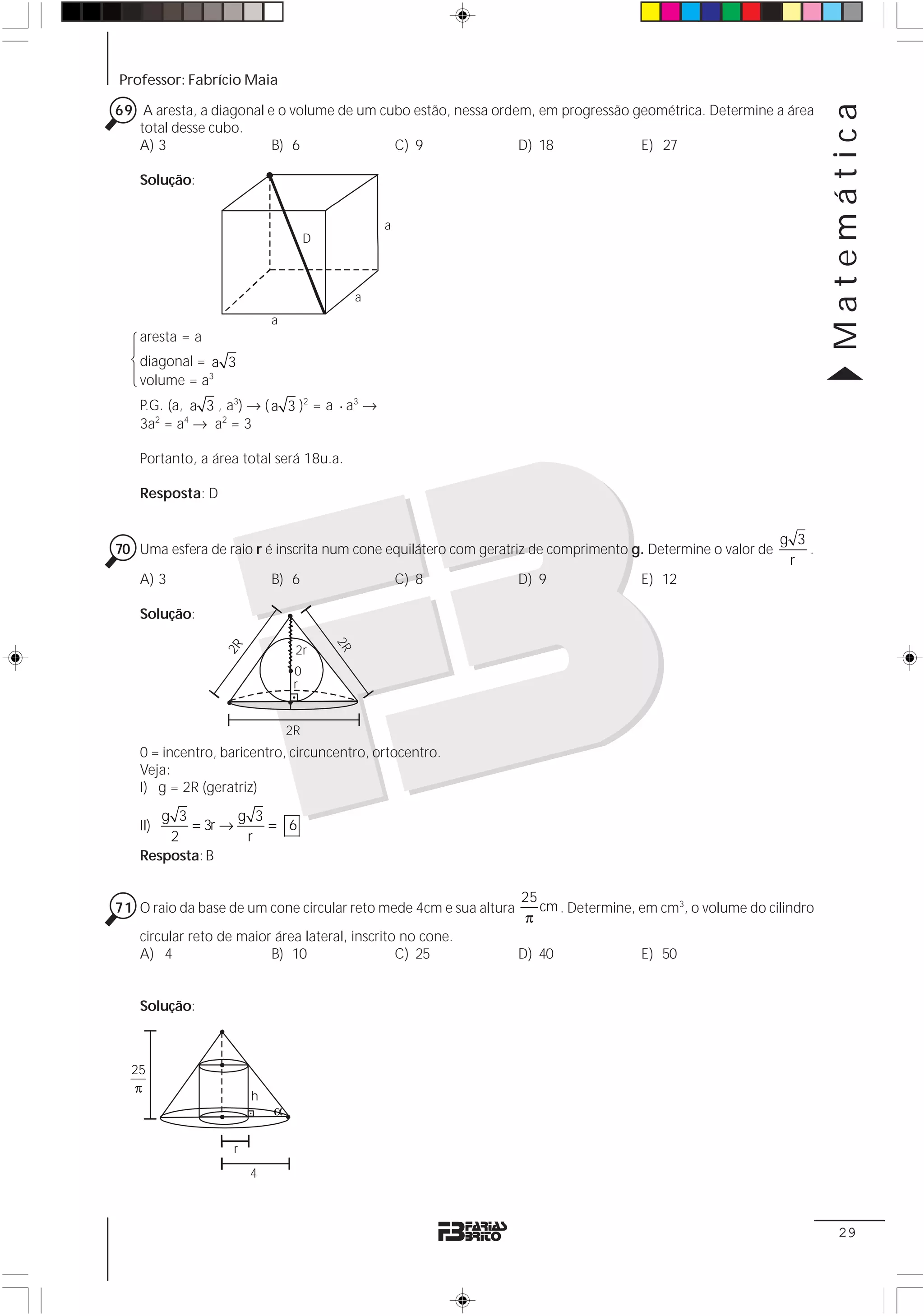 Professor: Fabrício Maia




                                                                                                                     Matemática
69 A aresta, a diagonal e o volume de um cubo estão, nessa ordem, em progressão geométrica. Determine a área
   total desse cubo.
   A) 3                  B) 6              C) 9                D) 18             E) 27

   Solução:


                                                 a
                                    D



                                             a
                           a
   aresta = a
  123
  4 4




   diagonal = a 3
   volume = a3
   P.G. (a, a 3 , a3) → ( a 3 )2 = a ⋅ a3 →
   3a2 = a4 → a2 = 3

   Portanto, a área total será 18u.a.

   Resposta: D


                                                                                                             g 3
70 Uma esfera de raio r é inscrita num cone equilátero com geratriz de comprimento g. Determine o valor de       .
                                                                                                              r
   A) 3                    B) 6                      C) 8          D) 9               E) 12

   Solução:
                                        2R
                 2R




                                2r
                                0
                                r


                               2R
   0 = incentro, baricentro, circuncentro, ortocentro.
   Veja:
   I) g = 2R (geratriz)
      g 3        g 3
   II)    = 3r →     = 6
       2          r
   Resposta: B

                                                                   25
71 O raio da base de um cone circular reto mede 4cm e sua altura      cm . Determine, em cm3, o volume do cilindro
                                                                    π
   circular reto de maior área lateral, inscrito no cone.
   A) 4                  B) 10                  C) 25              D) 40              E) 50


   Solução:



  25
   π
                       h
                           α

                   r
                       4



                                                                                                                      29
 