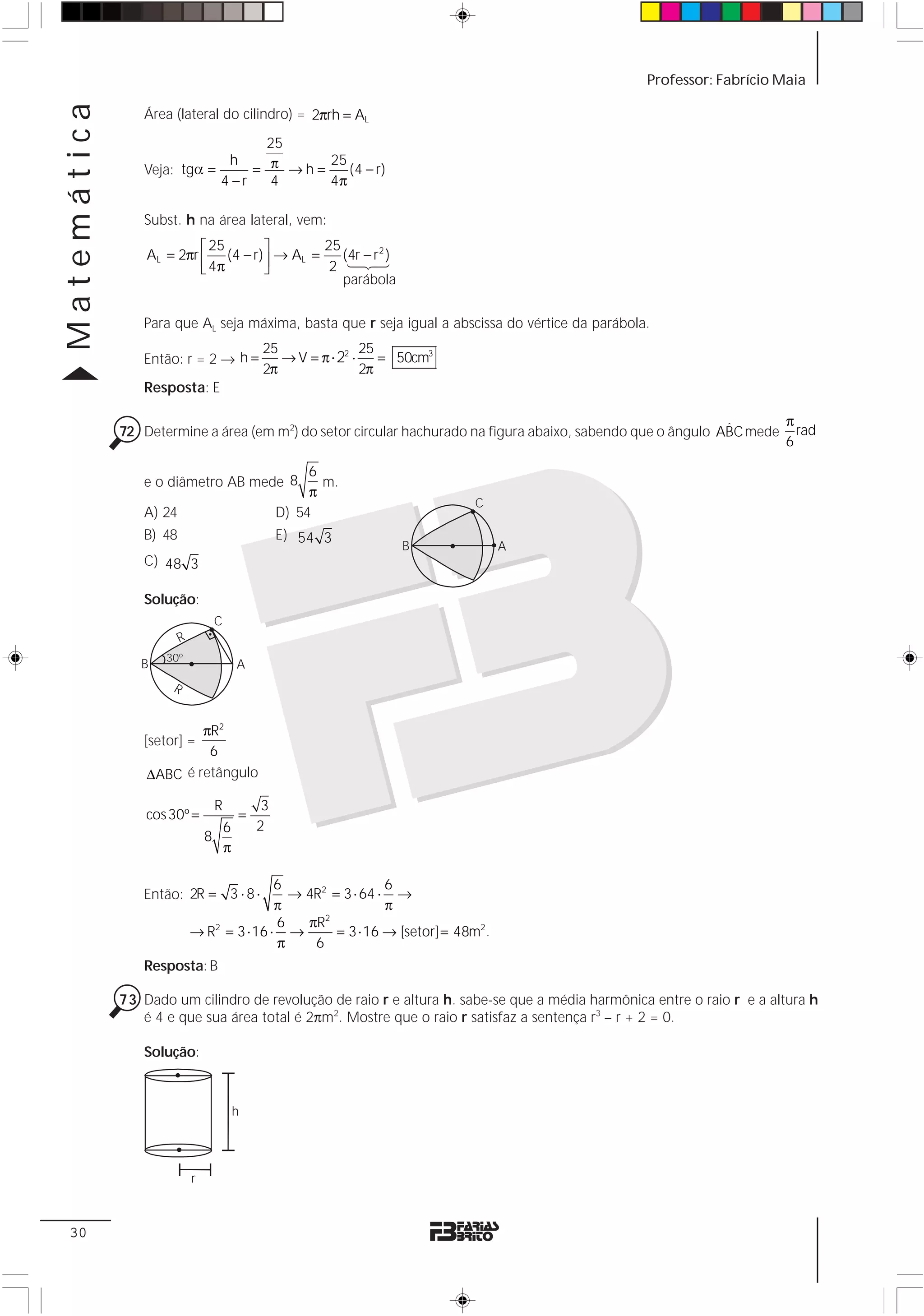 Matemática                                                                                       Professor: Fabrício Maia

                Área (lateral do cilindro) = 2πrh = AL

                                   25
                                 = π →h=
                             h           25
                Veja: tgα =                 (4 − r)
                            4 −r   4     4π

                Subst. h na área lateral, vem:
                          ⎡ 25      ⎤        25
                 AL = 2πr ⎢ (4 − r) ⎥ → AL =    (4r − r 2 )
                          ⎣ 4π      ⎦         2 123
                                                parábola


                Para que AL seja máxima, basta que r seja igual a abscissa do vértice da parábola.
                                                 25                25
                Então: r = 2 → h =                  → V = π ⋅ 22 ⋅    = 50cm3
                                                 2π                2π
                Resposta: E

                                                                                                             ˆ      π
             72 Determine a área (em m2) do setor circular hachurado na figura abaixo, sabendo que o ângulo ABC mede rad
                                                                                                                    6

                                                          6
                e o diâmetro AB mede 8                      m.
                                                          π
                                                                                C
                A) 24                                D) 54
                B) 48                                E) 54 3
                                                                       B            A
                C) 48 3

                Solução:
                                    C
                        R
                    30º
                B                           A
                     R


                         πR2
                [setor] =
                          6
                 ΔABC é retângulo

                                    R            3
                 cos 30º =                  =
                                        6       2
                                8
                                        π

                                           6                 6
                Então: 2R = 3 ⋅ 8 ⋅          → 4R2 = 3 ⋅ 64 ⋅ →
                                           π                 π
                                           6   πR2
                            → R2 = 3 ⋅ 16 ⋅ →       = 3 ⋅ 16 → [setor] = 48m2 .
                                           π    6
                Resposta: B

             73 Dado um cilindro de revolução de raio r e altura h. sabe-se que a média harmônica entre o raio r e a altura h
                é 4 e que sua área total é 2πm2. Mostre que o raio r satisfaz a sentença r3 – r + 2 = 0.

                Solução:



                                            h




                            r



 30
 