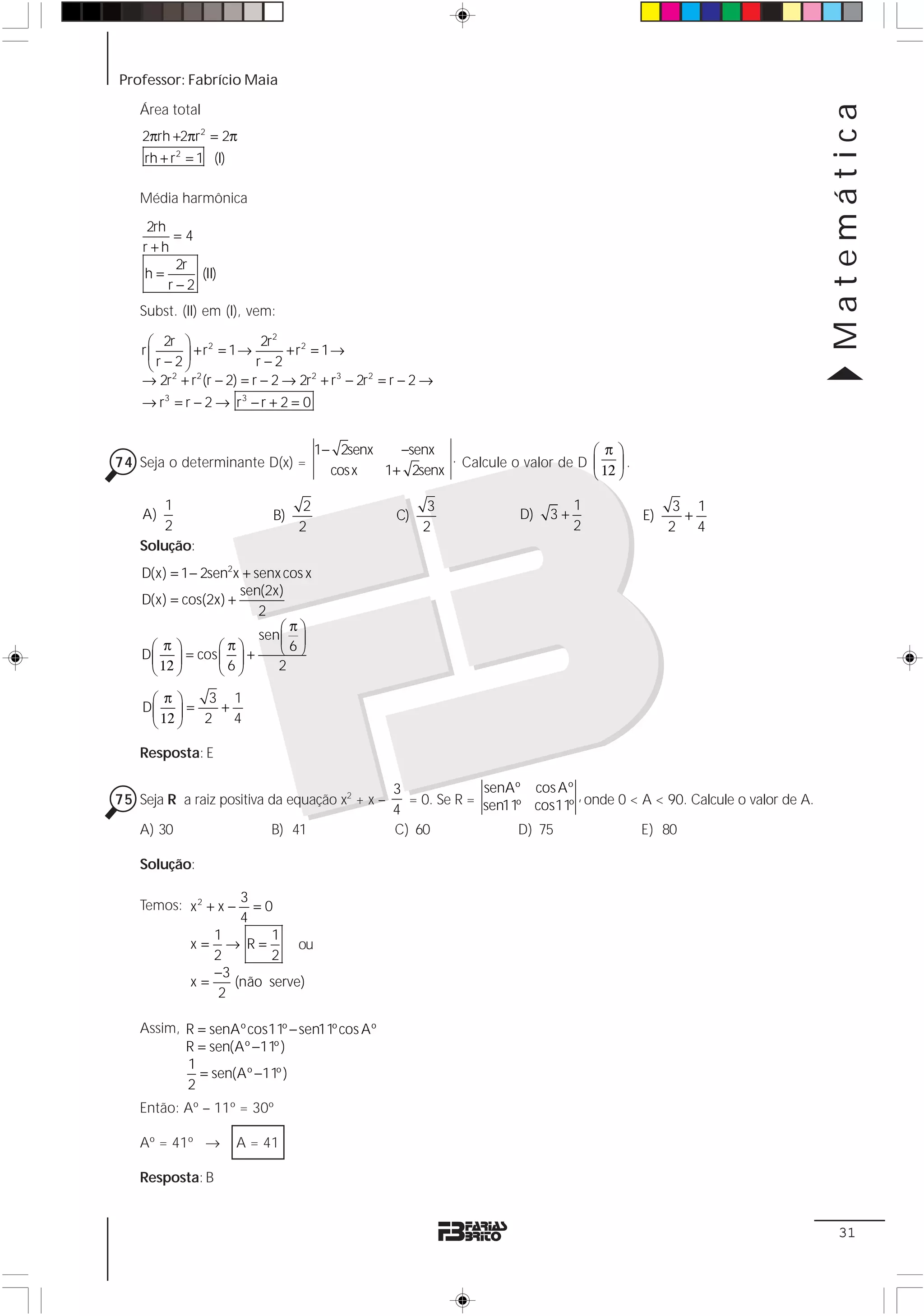 Professor: Fabrício Maia




                                                                                                                        Matemática
    Área total
    2πrh +2πr 2 = 2π
    rh + r 2 = 1 (I)

    Média harmônica
     2rh
          =4
    r +h
          2r
    h=       (II)
         r−2
    Subst. (II) em (I), vem:

     ⎛ 2r ⎞ 2              2r2
           ⎟ +r = 1→ r − 2 +r = 1→
                                 2
    r⎜
     ⎝r − 2⎠
    → 2r2 + r2 (r − 2) = r − 2 → 2r2 + r3 − 2r2 = r − 2 →
    → r3 = r − 2 → r 3 − r + 2 = 0


                                      1− 2senx   −senx
                                                        . Calcule o valor de D
                                                                                   ⎛π⎞
74 Seja o determinante D(x) =
                                               1+ 2senx                            ⎜ 12 ⎟ .
                                        cos x                                      ⎝ ⎠

        1                         2                     3                      1                    3 1
    A)                      B)                    C)                 D)   3+                  E)     +
        2                        2                     2                       2                   2 4
    Solução:
    D(x) = 1 − 2sen2x + senx cos x
                     sen(2x)
    D(x) = cos(2x) +
                         2
                             ⎛π⎞
                         sen ⎜ ⎟
      ⎛ π⎞        ⎛π⎞        ⎝6⎠
    D ⎜ ⎟ = cos ⎜ ⎟ +
      ⎝ 12 ⎠      ⎝6⎠       2

     ⎛π⎞     3 1
    D⎜ ⎟ =    +
     ⎝ 12 ⎠ 2 4

    Resposta: E

                                                 3             senAº cos Aº
75 Seja R a raiz positiva da equação x2 + x –      = 0. Se R = sen11º cos11º , onde 0 < A < 90. Calcule o valor de A.
                                                 4
    A) 30                  B) 41                 C) 60              D) 75               E) 80

    Solução:

                    3
    Temos: x 2 + x −  =0
                    4
                1       1
             x= → R=         ou
                2       2
                −3
             x=    (não serve)
                 2

    Assim, R = senAº cos11º − sen11º cos Aº
           R = sen(Aº −11º )
           1
             = sen(Aº −11º )
           2
    Então: Aº – 11º = 30º

    Aº = 41º →         A = 41

    Resposta: B


                                                                                                                         31
 