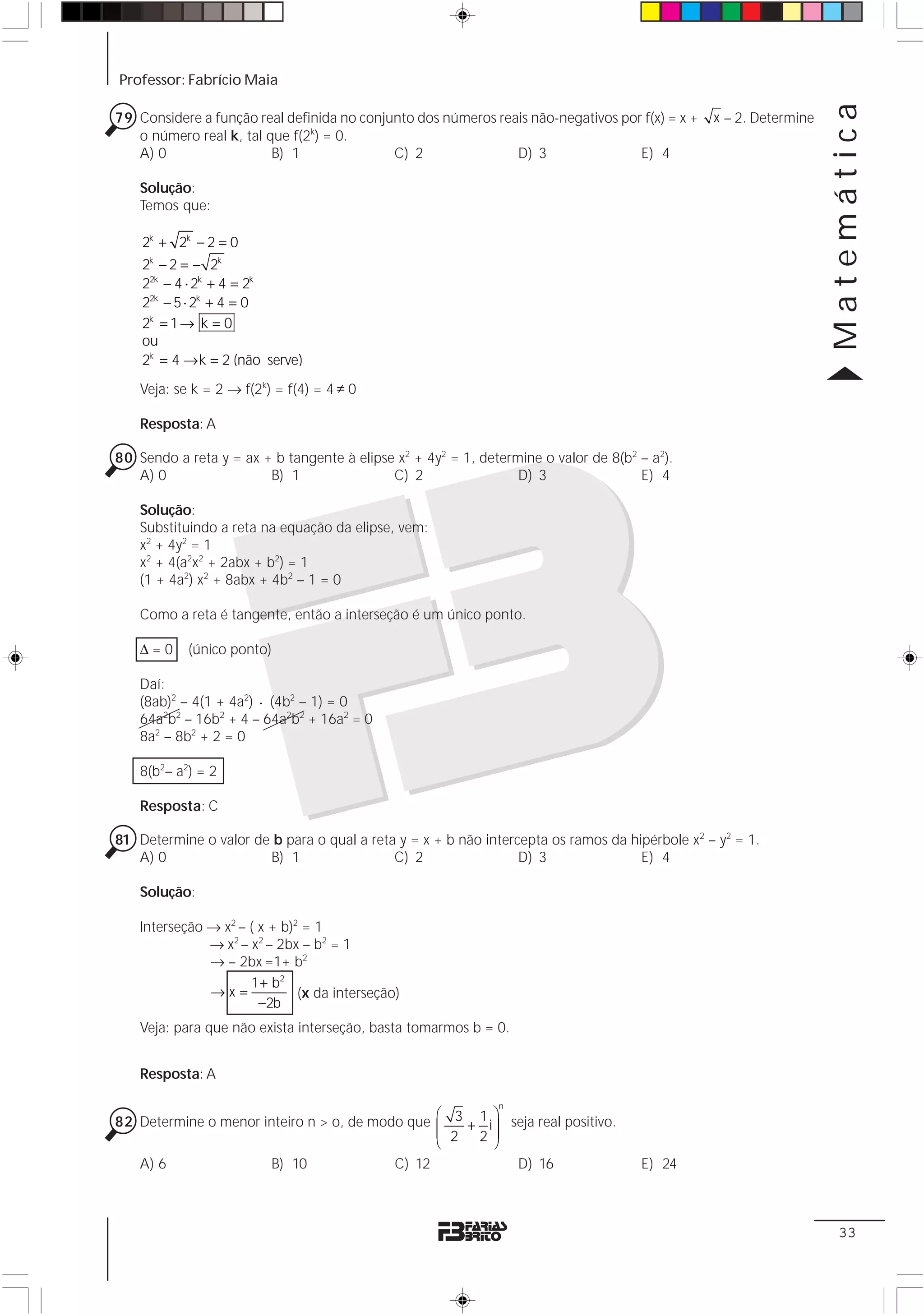 Professor: Fabrício Maia




                                                                                                                    Matemática
79 Considere a função real definida no conjunto dos números reais não-negativos por f(x) = x +   x – 2. Determine
   o número real k, tal que f(2k) = 0.
   A) 0                  B) 1               C) 2               D) 3                E) 4

    Solução:
    Temos que:

    2k + 2k − 2 = 0
    2k − 2 = − 2k
    22k − 4 ⋅ 2k + 4 = 2k
    22k − 5 ⋅ 2k + 4 = 0
    2k = 1 → k = 0
    ou
    2k = 4 → k = 2 (não serve)
    Veja: se k = 2 → f(2k) = f(4) = 4 ≠ 0

    Resposta: A

80 Sendo a reta y = ax + b tangente à elipse x2 + 4y2 = 1, determine o valor de 8(b2 – a2).
   A) 0                 B) 1                C) 2                 D) 3                E) 4

    Solução:
    Substituindo a reta na equação da elipse, vem:
    x2 + 4y2 = 1
    x2 + 4(a2x2 + 2abx + b2) = 1
    (1 + 4a2) x2 + 8abx + 4b2 – 1 = 0

    Como a reta é tangente, então a interseção é um único ponto.

    Δ=0     (único ponto)

    Daí:
    (8ab)2 – 4(1 + 4a2) ⋅ (4b2 – 1) = 0
    64a2b2 – 16b2 + 4 – 64a2b2 + 16a2 = 0
    8a2 – 8b2 + 2 = 0

    8(b2– a2) = 2

    Resposta: C

81 Determine o valor de b para o qual a reta y = x + b não intercepta os ramos da hipérbole x2 – y2 = 1.
   A) 0                B) 1                 C) 2                 D) 3               E) 4

    Solução:

    Interseção → x2 – ( x + b)2 = 1
               → x2 – x2 – 2bx – b2 = 1
               → – 2bx =1+ b2
                      1 + b2
               →x=             (x da interseção)
                        −2b
    Veja: para que não exista interseção, basta tomarmos b = 0.


    Resposta: A

                                                              n
                                                ⎛         ⎞
82 Determine o menor inteiro n > o, de modo que ⎜ 3 + 1 i ⎟ seja real positivo.
                                                ⎜ 2 2⎟
                                                ⎝         ⎠
    A) 6                  B) 10                C) 12              D) 16              E) 24



                                                                                                                     33
 