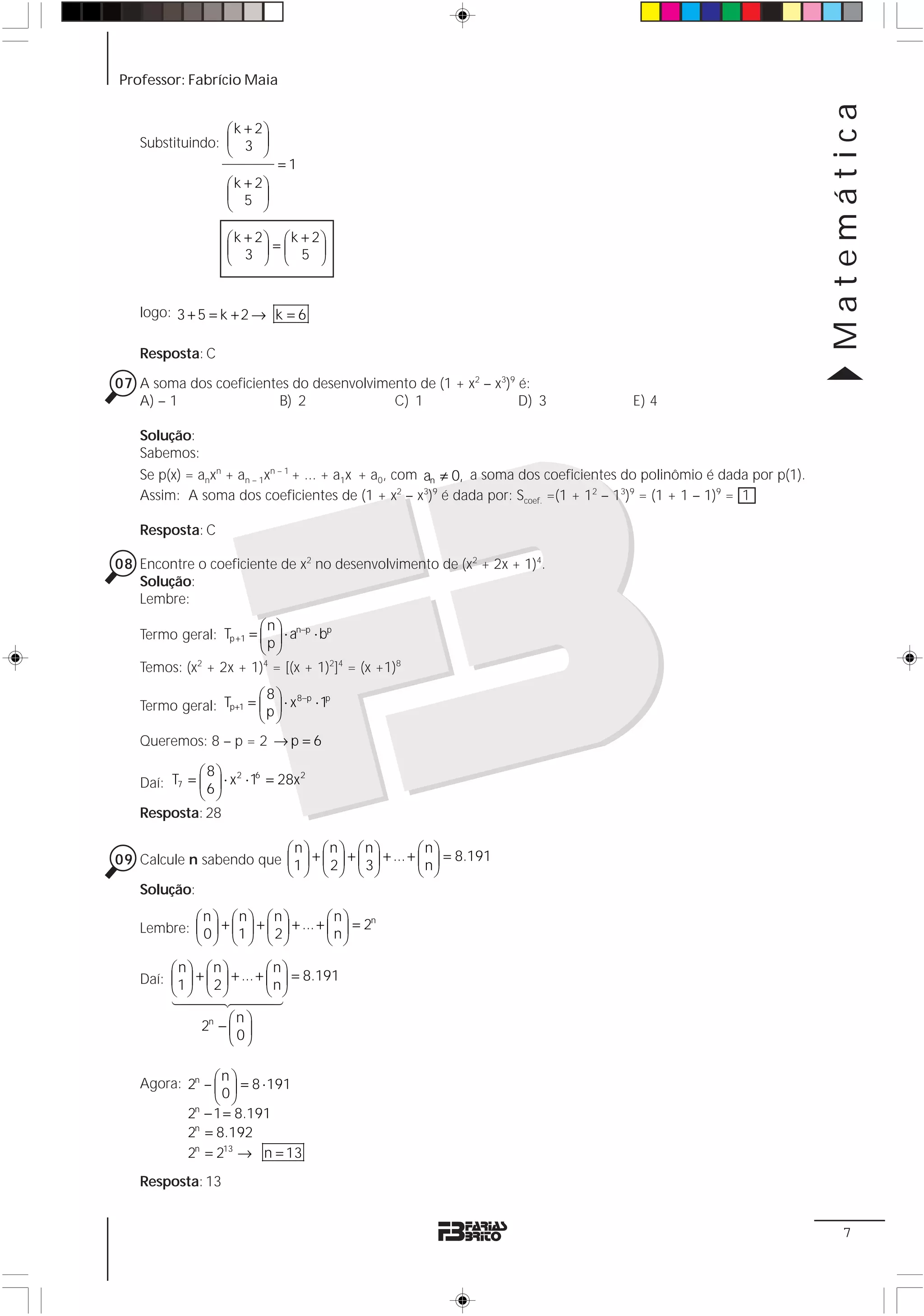 Professor: Fabrício Maia




                                                                                                                        Matemática
                  ⎛ k + 2⎞
    Substituindo: ⎜ 3 ⎟
                  ⎝      ⎠
                                =1
                     ⎛ k + 2⎞
                     ⎜ 5 ⎟
                     ⎝      ⎠

                     ⎛ k + 2⎞ ⎛ k + 2⎞
                     ⎜ 3 ⎟=⎜ 5 ⎟
                     ⎝      ⎠ ⎝      ⎠


    logo: 3 + 5 = k + 2 → k = 6

    Resposta: C

07 A soma dos coeficientes do desenvolvimento de (1 + x2 – x3)9 é:
   A) – 1                B) 2             C) 1                  D) 3                   E) 4

    Solução:
    Sabemos:
    Se p(x) = anxn + an – 1xn – 1 + ... + a1x + a0, com an ≠ 0, a soma dos coeficientes do polinômio é dada por p(1).
    Assim: A soma dos coeficientes de (1 + x2 – x3)9 é dada por: Scoef. =(1 + 12 – 13)9 = (1 + 1 – 1)9 = 1

    Resposta: C

08 Encontre o coeficiente de x2 no desenvolvimento de (x2 + 2x + 1)4.
   Solução:
   Lembre:
                         ⎛n⎞
    Termo geral: Tp +1 = ⎜ ⎟ ⋅ an−p ⋅ bp
                         ⎝p⎠
    Temos: (x + 2x + 1)4 = [(x + 1)2]4 = (x +1)8
             2


                        ⎛ 8 ⎞ 8−p p
    Termo geral: Tp+1 = ⎜ p ⎟ ⋅ x ⋅ 1
                        ⎝ ⎠
    Queremos: 8 – p = 2 → p = 6

              ⎛8⎞ 2 6
    Daí: T7 = ⎜ 6 ⎟ ⋅ x ⋅ 1 = 28x
                                  2

              ⎝ ⎠
    Resposta: 28

                         ⎛n⎞ ⎛n⎞ ⎛n⎞                  ⎛n⎞
09 Calcule n sabendo que ⎜1 ⎟ + ⎜ 2 ⎟ + ⎜ 3 ⎟ + ... + ⎜ n ⎟ = 8.191
                         ⎝ ⎠ ⎝ ⎠ ⎝ ⎠                  ⎝ ⎠
   Solução:
            ⎛n ⎞ ⎛n⎞ ⎛n⎞                 ⎛n⎞
    Lembre: ⎜ 0 ⎟ + ⎜1 ⎟ + ⎜ 2 ⎟ + ... + ⎜ n ⎟ = 2
                                                  n

            ⎝ ⎠ ⎝ ⎠ ⎝ ⎠                  ⎝ ⎠

         ⎛n⎞ ⎛n ⎞             ⎛n⎞
    Daí: ⎜1 ⎟ + ⎜ 2 ⎟ + ... + ⎜ n ⎟ = 8.191
         ⎝ ⎠ ⎝ ⎠              ⎝ ⎠
         144443
           44244
                     ⎛n ⎞
               2n − ⎜ ⎟
                     ⎝0⎠


    Agora: 2n – ⎛ ⎞ = 8 ⋅ 191
                 n
                ⎜0⎟
                ⎝ ⎠
           2n − 1 = 8.191
           2n = 8.192
           2n = 213 → n = 13
    Resposta: 13


                                                                                                                           7
 