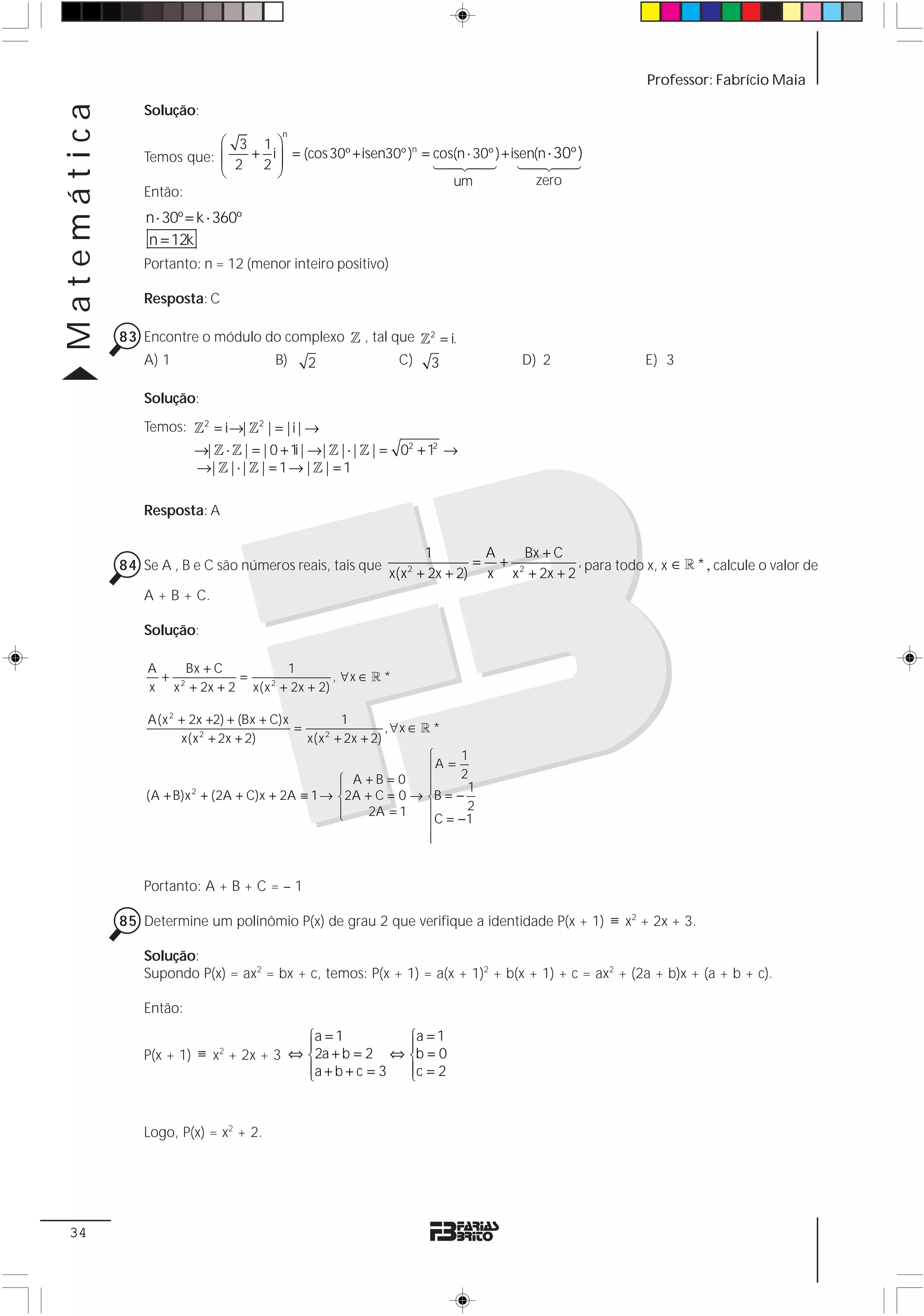 Matemática                                                                                                Professor: Fabrício Maia

                 Solução:
                                          n
                            ⎛ 3 1⎞
                            ⎜ 2 + 2 i ⎟ = (cos 30º + isen30º ) = 14243) + isen(n ⋅ 30º )
                 Temos que: ⎜                                    cos(n ⋅ 30º
                                                              n
                                      ⎟                                      14243
                            ⎝         ⎠
                                                                    um         zero
                 Então:
                 n ⋅ 30º = k ⋅ 360º
                 n = 12k
                 Portanto: n = 12 (menor inteiro positivo)

                 Resposta: C

             83 Encontre o módulo do complexo 1 , tal que 1 2 = i.
                A) 1               B) 2                C) 3                         D) 2                  E) 3

                 Solução:
                 Temos: 12 = i →| 12 | = | i | →
                          →| 1 ⋅ 1 | = | 0 + 1 | → | 1 | ⋅ | 1 | = 02 + 12 →
                                              i
                          →| 1 | ⋅ | 1 | = 1 → | 1 | = 1

                 Resposta: A

                                                                     1        A    Bx + C
             84 Se A , B e C são números reais, tais que                     = +             , para todo x, x ∈ 1 * , calcule o valor de
                                                              x(x 2 + 2x + 2) x x 2 + 2x + 2
                 A + B + C.

                 Solução:

                 A     Bx + C      1
                   + 2        =             , ∀x ∈ 1 *
                 x x + 2x + 2 x(x + 2x + 2)
                                 2



                 A(x 2 + 2x +2) + (Bx + C)x          1
                                            =                 , ∀x ∈ 1 *
                       x(x 2 + 2x + 2)        x(x 2 + 2x + 2)
                                                                      ⎧    1
                                                                      ⎪A = 2
                                                    ⎧ A+B=0           ⎪
                                                    ⎪                 ⎪      1
                 (A + B)x 2 + (2A + C)x + 2A ≡ 1 → ⎨2A + C = 0 → ⎨B = −
                                                    ⎪     2A = 1      ⎪      2
                                                    ⎩
                                                                      ⎪C = − 1
                                                                      ⎪
                                                                      ⎩


                 Portanto: A + B + C = – 1

             85 Determine um polinômio P(x) de grau 2 que verifique a identidade P(x + 1) ≡ x2 + 2x + 3.

                 Solução:
                 Supondo P(x) = ax2 = bx + c, temos: P(x + 1) = a(x + 1)2 + b(x + 1) + c = ax2 + (2a + b)x + (a + b + c).

                 Então:
                                          ⎧a = 1         ⎧a = 1
                                          ⎪              ⎪
                 P(x + 1) ≡ x2 + 2x + 3 ⇔ ⎨2a + b = 2 ⇔ ⎨b = 0
                                          ⎪a + b + c = 3
                                          ⎩              ⎪c = 2
                                                         ⎩


                 Logo, P(x) = x2 + 2.




 34
 