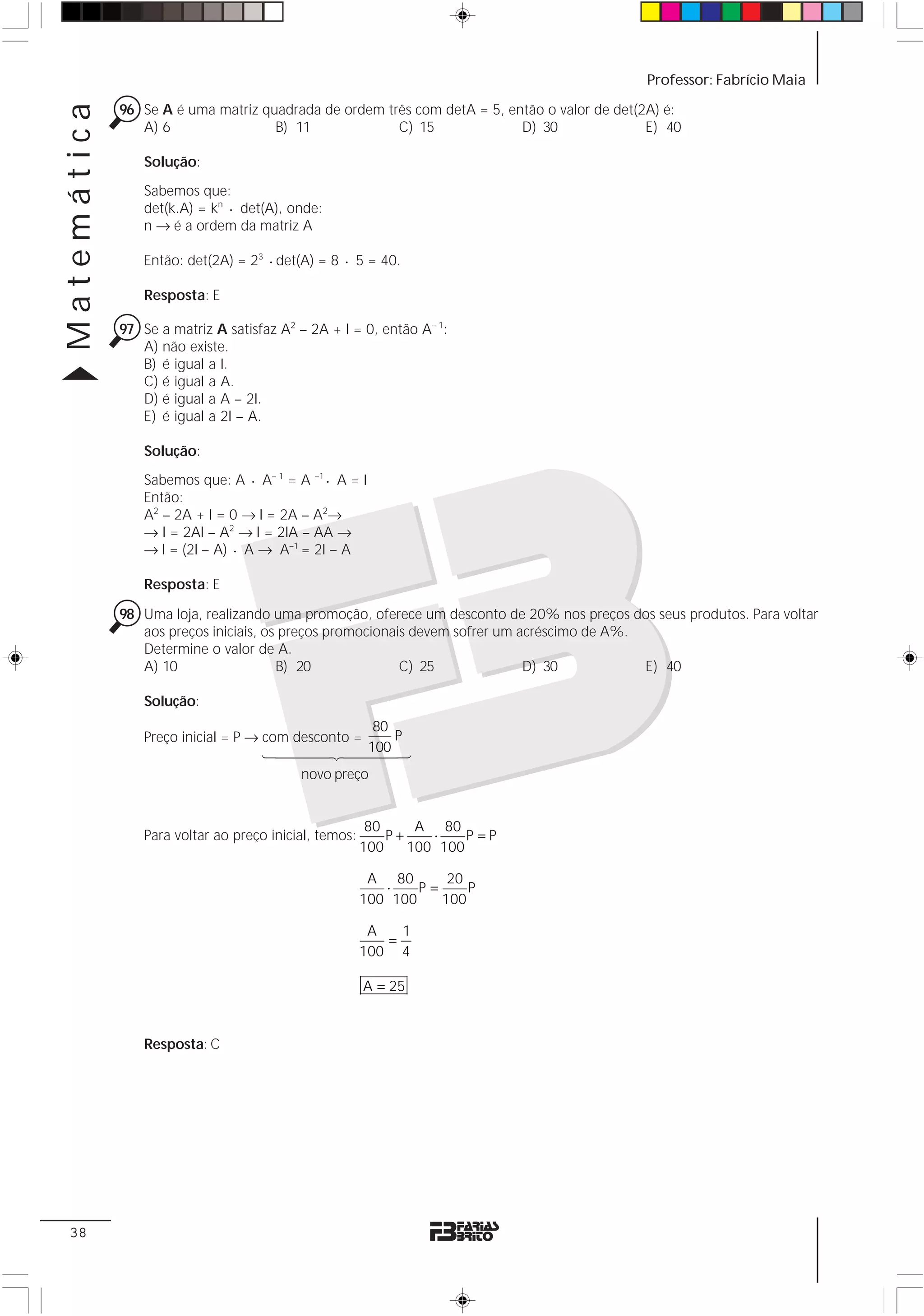 Matemática                                                                                   Professor: Fabrício Maia

             96 Se A é uma matriz quadrada de ordem três com detA = 5, então o valor de det(2A) é:
                A) 6                B) 11             C) 15              D) 30               E) 40

                 Solução:
                 Sabemos que:
                 det(k.A) = kn ⋅ det(A), onde:
                 n → é a ordem da matriz A

                 Então: det(2A) = 23 ⋅ det(A) = 8 ⋅ 5 = 40.

                 Resposta: E

             97 Se a matriz A satisfaz A2 – 2A + I = 0, então A– 1:
                A) não existe.
                B) é igual a I.
                C) é igual a A.
                D) é igual a A – 2I.
                E) é igual a 2I – A.

                 Solução:
                 Sabemos que: A ⋅ A– 1 = A –1 ⋅ A = I
                 Então:
                 A2 – 2A + I = 0 → I = 2A – A2→
                 → I = 2AI – A2 → I = 2IA – AA →
                 → I = (2I – A) ⋅ A → A–1 = 2I – A

                 Resposta: E

             98 Uma loja, realizando uma promoção, oferece um desconto de 20% nos preços dos seus produtos. Para voltar
                aos preços iniciais, os preços promocionais devem sofrer um acréscimo de A%.
                Determine o valor de A.
                A) 10                  B) 20              C) 25              D) 30           E) 40

                 Solução:
                                                     80
                 Preço inicial = P → com desconto =     P
                                     14444244443    100
                                          novo preço


                                                         80     A 80
                 Para voltar ao preço inicial, temos:       P+    ⋅    P=P
                                                        100    100 100

                                                         A 80       20
                                                           ⋅    P=     P
                                                        100 100    100

                                                         A   1
                                                           =
                                                        100 4

                                                        A = 25



                 Resposta: C




 38
 