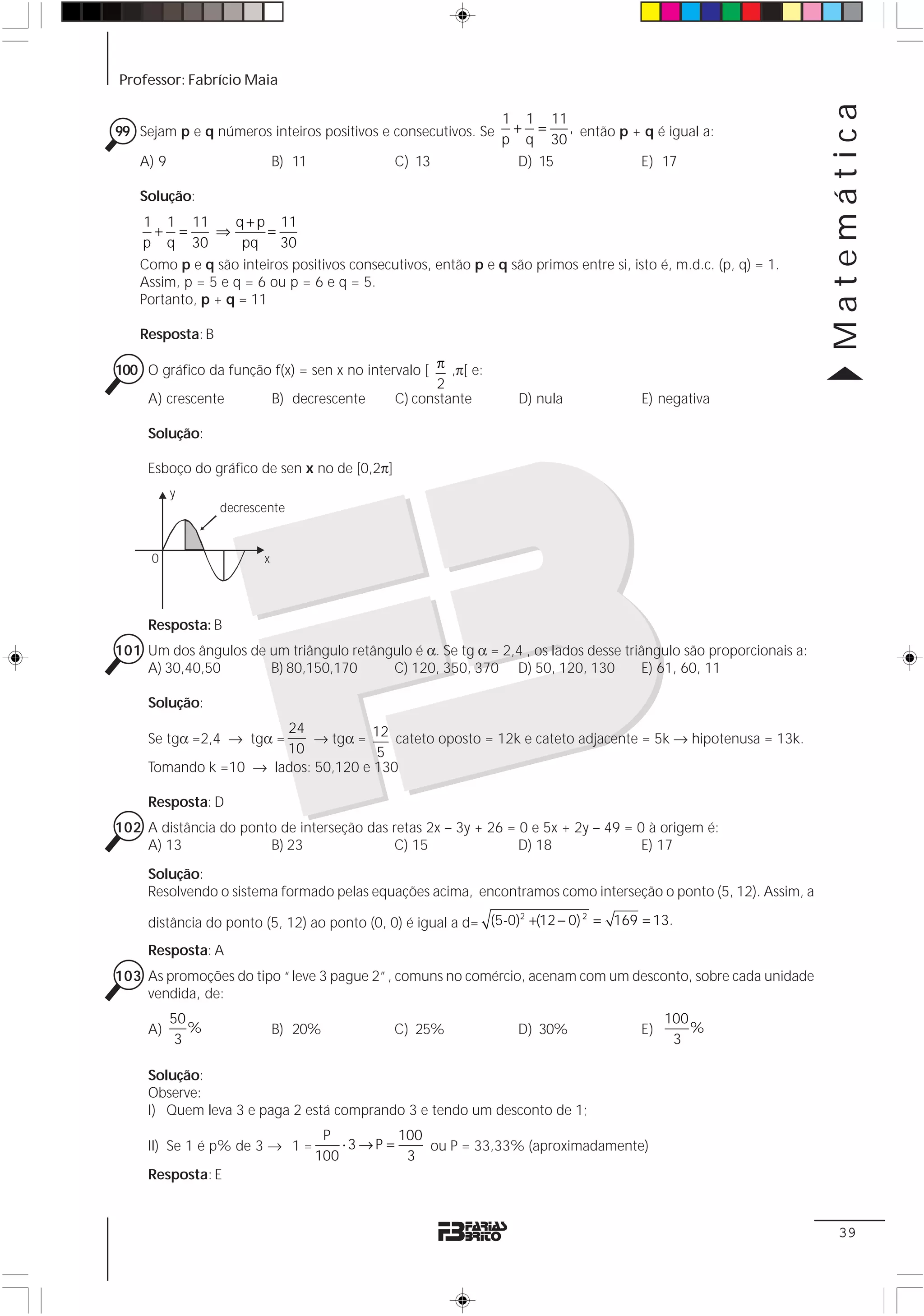 Professor: Fabrício Maia




                                                                                                                  Matemática
                                                                1 1 11
99 Sejam p e q números inteiros positivos e consecutivos. Se     + =    , então p + q é igual a:
                                                                p q 30
    A) 9                     B) 11              C) 13             D) 15            E) 17

    Solução:
     1 1 11        q + p 11
      + =       ⇒        =
    p q 30          pq     30
    Como p e q são inteiros positivos consecutivos, então p e q são primos entre si, isto é, m.d.c. (p, q) = 1.
    Assim, p = 5 e q = 6 ou p = 6 e q = 5.
    Portanto, p + q = 11

    Resposta: B

100 O gráfico da função f(x) = sen x no intervalo [ π ,π[ e:
                                                    2
    A) crescente       B) decrescente        C) constante          D) nula             E) negativa

     Solução:

     Esboço do gráfico de sen x no de [0,2π]
           y
                  decrescente


     0                   x




     Resposta: B
101 Um dos ângulos de um triângulo retângulo é α. Se tg α = 2,4 , os lados desse triângulo são proporcionais a:
    A) 30,40,50       B) 80,150,170      C) 120, 350, 370 D) 50, 120, 130           E) 61, 60, 11

     Solução:
                       24
     Se tgα =2,4 → tgα =    → tgα = 12 cateto oposto = 12k e cateto adjacente = 5k → hipotenusa = 13k.
                       10            5
     Tomando k =10 → lados: 50,120 e 130

     Resposta: D
102 A distância do ponto de interseção das retas 2x – 3y + 26 = 0 e 5x + 2y – 49 = 0 à origem é:
    A) 13              B) 23               C) 15                D) 18               E) 17

     Solução:
     Resolvendo o sistema formado pelas equações acima, encontramos como interseção o ponto (5, 12). Assim, a

     distância do ponto (5, 12) ao ponto (0, 0) é igual a d= (5-0) +(12 − 0) = 169 = 13.
                                                                  2         2



     Resposta: A
103 As promoções do tipo “leve 3 pague 2”, comuns no comércio, acenam com um desconto, sobre cada unidade
    vendida, de:
           50                                                                               100
     A)       %              B) 20%             C) 25%             D) 30%              E)       %
            3                                                                                3

     Solução:
     Observe:
     I) Quem leva 3 e paga 2 está comprando 3 e tendo um desconto de 1;
                                      P          100
     II) Se 1 é p% de 3 → 1 =            ⋅3 →P =     ou P = 33,33% (aproximadamente)
                                     100          3
     Resposta: E


                                                                                                                   39
 