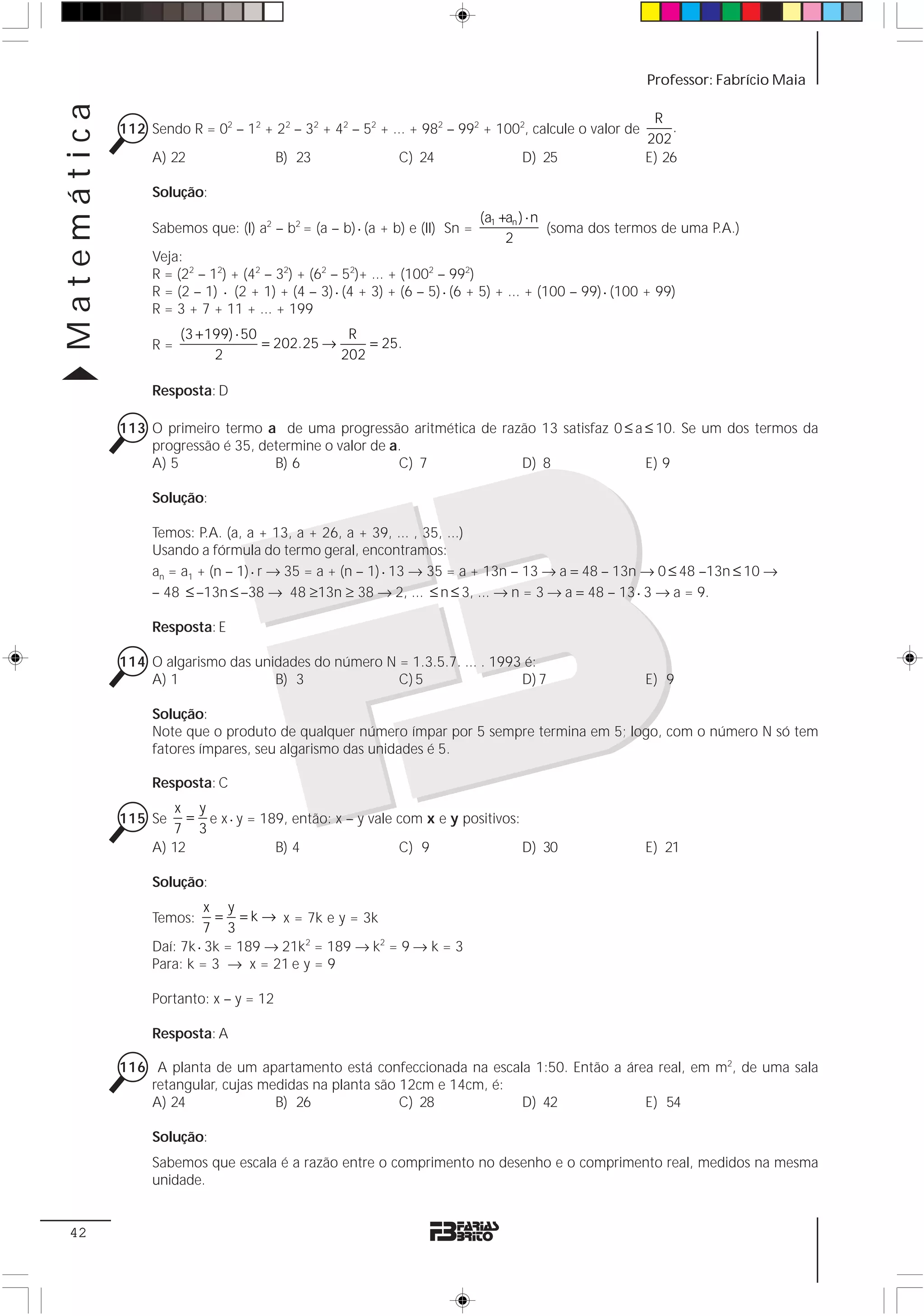 Matemática                                                                                               Professor: Fabrício Maia

                                                                                                          R
             112 Sendo R = 02 – 12 + 22 – 32 + 42 – 52 + ... + 982 – 992 + 1002, calcule o valor de          .
                                                                                                         202
                  A) 22                  B) 23               C) 24                 D) 25                 E) 26

                  Solução:
                                                                             (a1 +an ) ⋅ n
                  Sabemos que: (I) a2 – b2 = (a – b) ⋅ (a + b) e (II) Sn =                 (soma dos termos de uma P.A.)
                                                                                  2
                  Veja:
                  R = (22 – 12) + (42 – 32) + (62 – 52)+ ... + (1002 – 992)
                  R = (2 – 1) ⋅ (2 + 1) + (4 – 3) ⋅ (4 + 3) + (6 – 5) ⋅ (6 + 5) + ... + (100 – 99) ⋅ (100 + 99)
                  R = 3 + 7 + 11 + ... + 199
                       (3 + 199) ⋅ 50             R
                  R=                  = 202.25 →     = 25.
                             2                   202

                  Resposta: D

             113 O primeiro termo a de uma progressão aritmética de razão 13 satisfaz 0 ≤ a ≤ 10. Se um dos termos da
                 progressão é 35, determine o valor de a.
                 A) 5               B) 6                C) 7           D) 8                 E) 9

                  Solução:

                  Temos: P.A. (a, a + 13, a + 26, a + 39, ... , 35, ...)
                  Usando a fórmula do termo geral, encontramos:
                  an = a1 + (n – 1) ⋅ r → 35 = a + (n – 1) ⋅ 13 → 35 = a + 13n – 13 → a = 48 – 13n → 0 ≤ 48 –13n ≤ 10 →
                  – 48 ≤ –13n ≤ –38 → 48 ≥13n ≥ 38 → 2, ... ≤ n ≤ 3, ... → n = 3 → a = 48 – 13 ⋅ 3 → a = 9.

                  Resposta: E

             114 O algarismo das unidades do número N = 1.3.5.7. ... . 1993 é:
                 A) 1               B) 3              C) 5                 D) 7                          E) 9

                  Solução:
                  Note que o produto de qualquer número ímpar por 5 sempre termina em 5; logo, com o número N só tem
                  fatores ímpares, seu algarismo das unidades é 5.

                  Resposta: C
                      x y
             115 Se     = e x ⋅ y = 189, então: x – y vale com x e y positivos:
                     7 3
                  A) 12               B) 4                 C) 9                 D) 30                    E) 21

                  Solução:
                            x y
                  Temos:     = = k → x = 7k e y = 3k
                           7 3
                  Daí: 7k ⋅ 3k = 189 → 21k2 = 189 → k2 = 9 → k = 3
                  Para: k = 3 → x = 21 e y = 9

                  Portanto: x – y = 12

                  Resposta: A

             116 A planta de um apartamento está confeccionada na escala 1:50. Então a área real, em m2, de uma sala
                 retangular, cujas medidas na planta são 12cm e 14cm, é:
                 A) 24               B) 26               C) 28           D) 42            E) 54

                  Solução:
                  Sabemos que escala é a razão entre o comprimento no desenho e o comprimento real, medidos na mesma
                  unidade.


 42
 